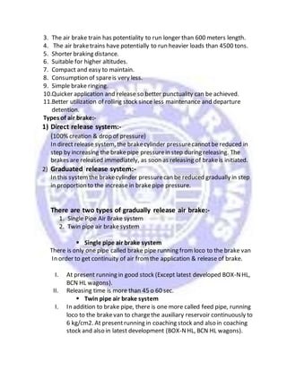 3. The air brake train has potentiality to run longer than 600 meters length.
4. The air braketrains have potentially to run heavier loads than 4500 tons.
5. Shorter braking distance.
6. Suitable for higher altitudes.
7. Compact and easy to maintain.
8. Consumption of spareis very less.
9. Simple brake ringing.
10.Quicker application and release so better punctuality can be achieved.
11.Better utilization of rolling stock since less maintenance and departure
detention.
Types of air brake:-
1) Direct release system:-
(100% creation & drop of pressure)
In direct release system, the brakecylinder pressurecannotbe reduced in
step by increasing the brakepipe pressurein step during releasing. The
brakes are released immediately, as soon as releasing of brakeis initiated.
2) Graduated release system:-
In this systemthe brakecylinder pressurecan be reduced gradually in step
in proportion to the increase in brakepipe pressure.
There are two types of gradually release air brake:-
1. Single Pipe Air Brake system
2. Twin pipe air brakesystem
 Single pipe air brake system
There is only one pipe called brake pipe running fromloco to the brake van
In order to get continuity of air fromthe application & release of brake.
I. At present running in good stock (Except latest developed BOX-NHL,
BCN HL wagons).
II. Releasing time is more than 45 o 60 sec.
 Twin pipe air brake system
I. In addition to brake pipe, there is one more called feed pipe, running
loco to the brakevan to chargethe auxiliary reservoir continuously to
6 kg/cm2. At presentrunning in coaching stock and also in coaching
stock and also in latest development (BOX-NHL, BCN HL wagons).
 