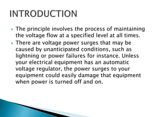  The principle involves the process of maintaining
the voltage flow at a specified level at all times.
 There are voltage power surges that may be
caused by unanticipated conditions, such as
lightning or power failures for instance. Unless
your electrical equipment has an automatic
voltage regulator, the power surges to your
equipment could easily damage that equipment
when power is turned off and on.
 