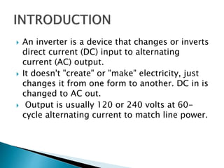  An inverter is a device that changes or inverts
direct current (DC) input to alternating
current (AC) output.
 It doesn't "create" or "make" electricity, just
changes it from one form to another. DC in is
changed to AC out.
 Output is usually 120 or 240 volts at 60-
cycle alternating current to match line power.
 