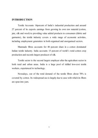 1
INTRODUCTION
Textile Accounts 14percent of India’s industrial production and around
27 percent of its exports earnings from growing its own raw material (cotton,
jute, silk and wool) to providing value added products to consumers (fabric and
garments), the textile industry covers a wide range of economic activities,
including employment generation in both organised and unorganised sectors.
Manmade fibres accounts for 40 percent share in a cotton dominated
Indian textile industry. India accounts 15 percent of world’s total cotton crop
production and records largest producer of silk.
Textile sector is the second largest employer after the agriculture sector in
both rural and urban areas. India is a large pool of skilled low-cost textile
workers, experienced in technology.
Nowadays, out of the total demand of the textile fibres about 70% is
covered by cotton. Its widespread use is largely due to ease with which its fibers
are spun into yarn.
 