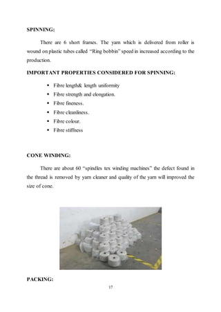17
SPINNING:
There are 6 short frames. The yarn which is delivered from roller is
wound on plastic tubes called “Ring bobbin” speed in increased according to the
production.
IMPORTANT PROPERTIES CONSIDERED FOR SPINNING:
 Fibre length& length uniformity
 Fibre strength and elongation.
 Fibre fineness.
 Fibre cleanliness.
 Fibre colour.
 Fibre stiffness
CONE WINDING:
There are about 60 “spindles tex winding machines” the defect found in
the thread is removed by yarn cleaner and quality of the yarn will improved the
size of cone.
PACKING:
 