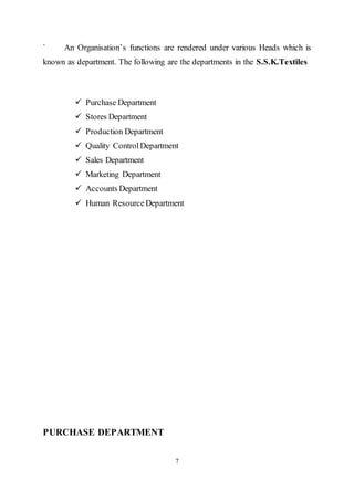 7
` An Organisation’s functions are rendered under various Heads which is
known as department. The following are the departments in the S.S.K.Textiles
 Purchase Department
 Stores Department
 Production Department
 Quality ControlDepartment
 Sales Department
 Marketing Department
 Accounts Department
 Human ResourceDepartment
PURCHASE DEPARTMENT
 
