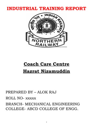 INDUSTRIAL TRAINING REPORT
Coach Care Centre
Hazrat Nizamuddin
PREPARED BY – ALOK RAJ
ROLL NO- xxxxx
BRANCH- MECHANICAL ENGINEERING
COLLEGE- ABCD COLLEGE OF ENGG.
1
 