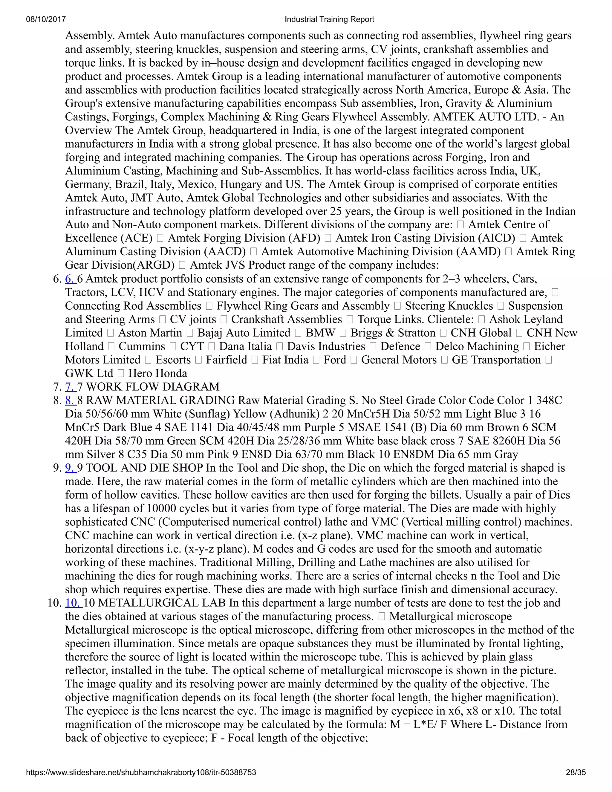 08/10/2017 Industrial Training Report
https://www.slideshare.net/shubhamchakraborty108/itr-50388753 28/35
Assembly. Amtek Auto manufactures components such as connecting rod assemblies, flywheel ring gears
and assembly, steering knuckles, suspension and steering arms, CV joints, crankshaft assemblies and
torque links. It is backed by in–house design and development facilities engaged in developing new
product and processes. Amtek Group is a leading international manufacturer of automotive components
and assemblies with production facilities located strategically across North America, Europe & Asia. The
Group's extensive manufacturing capabilities encompass Sub assemblies, Iron, Gravity & Aluminium
Castings, Forgings, Complex Machining & Ring Gears Flywheel Assembly. AMTEK AUTO LTD. - An
Overview The Amtek Group, headquartered in India, is one of the largest integrated component
manufacturers in India with a strong global presence. It has also become one of the world’s largest global
forging and integrated machining companies. The Group has operations across Forging, Iron and
Aluminium Casting, Machining and Sub-Assemblies. It has world-class facilities across India, UK,
Germany, Brazil, Italy, Mexico, Hungary and US. The Amtek Group is comprised of corporate entities
Amtek Auto, JMT Auto, Amtek Global Technologies and other subsidiaries and associates. With the
infrastructure and technology platform developed over 25 years, the Group is well positioned in the Indian
Auto and Non-Auto component markets. Different divisions of the company are: Amtek Centre of
Excellence (ACE) Amtek Forging Division (AFD) Amtek Iron Casting Division (AICD) Amtek
Aluminum Casting Division (AACD) Amtek Automotive Machining Division (AAMD) Amtek Ring
Gear Division(ARGD) Amtek JVS Product range of the company includes:
6. 6. 6 Amtek product portfolio consists of an extensive range of components for 2–3 wheelers, Cars,
Tractors, LCV, HCV and Stationary engines. The major categories of components manufactured are,
Connecting Rod Assemblies Flywheel Ring Gears and Assembly Steering Knuckles Suspension
and Steering Arms CV joints Crankshaft Assemblies Torque Links. Clientele: Ashok Leyland
Limited Aston Martin Bajaj Auto Limited BMW Briggs & Stratton CNH Global CNH New
Holland Cummins CYT Dana Italia Davis Industries Defence Delco Machining Eicher
Motors Limited Escorts Fairfield Fiat India Ford General Motors GE Transportation
GWK Ltd Hero Honda
7. 7. 7 WORK FLOW DIAGRAM
8. 8. 8 RAW MATERIAL GRADING Raw Material Grading S. No Steel Grade Color Code Color 1 348C
Dia 50/56/60 mm White (Sunflag) Yellow (Adhunik) 2 20 MnCr5H Dia 50/52 mm Light Blue 3 16
MnCr5 Dark Blue 4 SAE 1141 Dia 40/45/48 mm Purple 5 MSAE 1541 (B) Dia 60 mm Brown 6 SCM
420H Dia 58/70 mm Green SCM 420H Dia 25/28/36 mm White base black cross 7 SAE 8260H Dia 56
mm Silver 8 C35 Dia 50 mm Pink 9 EN8D Dia 63/70 mm Black 10 EN8DM Dia 65 mm Gray
9. 9. 9 TOOL AND DIE SHOP In the Tool and Die shop, the Die on which the forged material is shaped is
made. Here, the raw material comes in the form of metallic cylinders which are then machined into the
form of hollow cavities. These hollow cavities are then used for forging the billets. Usually a pair of Dies
has a lifespan of 10000 cycles but it varies from type of forge material. The Dies are made with highly
sophisticated CNC (Computerised numerical control) lathe and VMC (Vertical milling control) machines.
CNC machine can work in vertical direction i.e. (x-z plane). VMC machine can work in vertical,
horizontal directions i.e. (x-y-z plane). M codes and G codes are used for the smooth and automatic
working of these machines. Traditional Milling, Drilling and Lathe machines are also utilised for
machining the dies for rough machining works. There are a series of internal checks n the Tool and Die
shop which requires expertise. These dies are made with high surface finish and dimensional accuracy.
10. 10. 10 METALLURGICAL LAB In this department a large number of tests are done to test the job and
the dies obtained at various stages of the manufacturing process. Metallurgical microscope
Metallurgical microscope is the optical microscope, differing from other microscopes in the method of the
specimen illumination. Since metals are opaque substances they must be illuminated by frontal lighting,
therefore the source of light is located within the microscope tube. This is achieved by plain glass
reflector, installed in the tube. The optical scheme of metallurgical microscope is shown in the picture.
The image quality and its resolving power are mainly determined by the quality of the objective. The
objective magnification depends on its focal length (the shorter focal length, the higher magnification).
The eyepiece is the lens nearest the eye. The image is magnified by eyepiece in x6, x8 or x10. The total
magnification of the microscope may be calculated by the formula: M = L*E/ F Where L- Distance from
back of objective to eyepiece; F - Focal length of the objective;
 