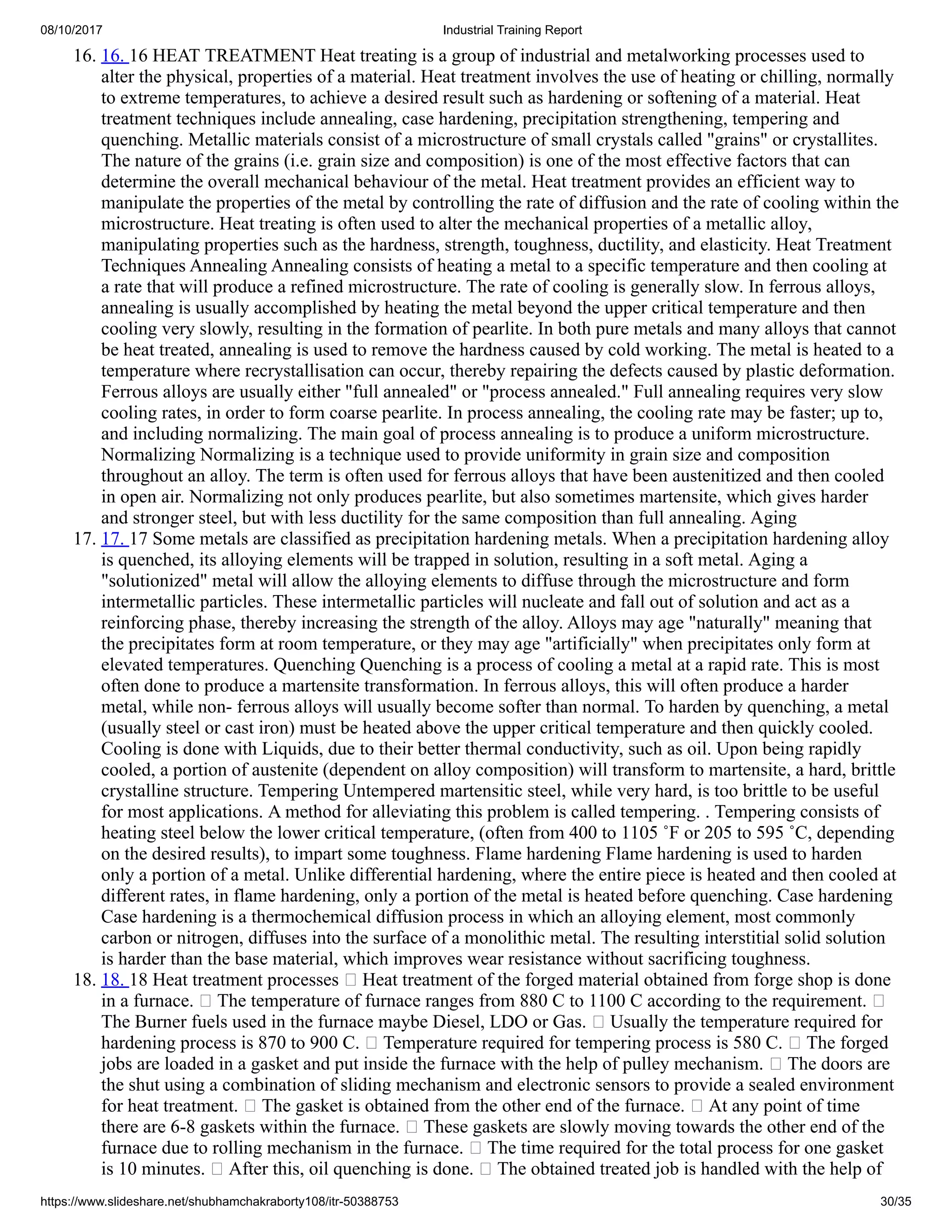 08/10/2017 Industrial Training Report
https://www.slideshare.net/shubhamchakraborty108/itr-50388753 30/35
16. 16. 16 HEAT TREATMENT Heat treating is a group of industrial and metalworking processes used to
alter the physical, properties of a material. Heat treatment involves the use of heating or chilling, normally
to extreme temperatures, to achieve a desired result such as hardening or softening of a material. Heat
treatment techniques include annealing, case hardening, precipitation strengthening, tempering and
quenching. Metallic materials consist of a microstructure of small crystals called "grains" or crystallites.
The nature of the grains (i.e. grain size and composition) is one of the most effective factors that can
determine the overall mechanical behaviour of the metal. Heat treatment provides an efficient way to
manipulate the properties of the metal by controlling the rate of diffusion and the rate of cooling within the
microstructure. Heat treating is often used to alter the mechanical properties of a metallic alloy,
manipulating properties such as the hardness, strength, toughness, ductility, and elasticity. Heat Treatment
Techniques Annealing Annealing consists of heating a metal to a specific temperature and then cooling at
a rate that will produce a refined microstructure. The rate of cooling is generally slow. In ferrous alloys,
annealing is usually accomplished by heating the metal beyond the upper critical temperature and then
cooling very slowly, resulting in the formation of pearlite. In both pure metals and many alloys that cannot
be heat treated, annealing is used to remove the hardness caused by cold working. The metal is heated to a
temperature where recrystallisation can occur, thereby repairing the defects caused by plastic deformation.
Ferrous alloys are usually either "full annealed" or "process annealed." Full annealing requires very slow
cooling rates, in order to form coarse pearlite. In process annealing, the cooling rate may be faster; up to,
and including normalizing. The main goal of process annealing is to produce a uniform microstructure.
Normalizing Normalizing is a technique used to provide uniformity in grain size and composition
throughout an alloy. The term is often used for ferrous alloys that have been austenitized and then cooled
in open air. Normalizing not only produces pearlite, but also sometimes martensite, which gives harder
and stronger steel, but with less ductility for the same composition than full annealing. Aging
17. 17. 17 Some metals are classified as precipitation hardening metals. When a precipitation hardening alloy
is quenched, its alloying elements will be trapped in solution, resulting in a soft metal. Aging a
"solutionized" metal will allow the alloying elements to diffuse through the microstructure and form
intermetallic particles. These intermetallic particles will nucleate and fall out of solution and act as a
reinforcing phase, thereby increasing the strength of the alloy. Alloys may age "naturally" meaning that
the precipitates form at room temperature, or they may age "artificially" when precipitates only form at
elevated temperatures. Quenching Quenching is a process of cooling a metal at a rapid rate. This is most
often done to produce a martensite transformation. In ferrous alloys, this will often produce a harder
metal, while non- ferrous alloys will usually become softer than normal. To harden by quenching, a metal
(usually steel or cast iron) must be heated above the upper critical temperature and then quickly cooled.
Cooling is done with Liquids, due to their better thermal conductivity, such as oil. Upon being rapidly
cooled, a portion of austenite (dependent on alloy composition) will transform to martensite, a hard, brittle
crystalline structure. Tempering Untempered martensitic steel, while very hard, is too brittle to be useful
for most applications. A method for alleviating this problem is called tempering. . Tempering consists of
heating steel below the lower critical temperature, (often from 400 to 1105 ˚F or 205 to 595 ˚C, depending
on the desired results), to impart some toughness. Flame hardening Flame hardening is used to harden
only a portion of a metal. Unlike differential hardening, where the entire piece is heated and then cooled at
different rates, in flame hardening, only a portion of the metal is heated before quenching. Case hardening
Case hardening is a thermochemical diffusion process in which an alloying element, most commonly
carbon or nitrogen, diffuses into the surface of a monolithic metal. The resulting interstitial solid solution
is harder than the base material, which improves wear resistance without sacrificing toughness.
18. 18. 18 Heat treatment processes Heat treatment of the forged material obtained from forge shop is done
in a furnace. The temperature of furnace ranges from 880 C to 1100 C according to the requirement.
The Burner fuels used in the furnace maybe Diesel, LDO or Gas. Usually the temperature required for
hardening process is 870 to 900 C. Temperature required for tempering process is 580 C. The forged
jobs are loaded in a gasket and put inside the furnace with the help of pulley mechanism. The doors are
the shut using a combination of sliding mechanism and electronic sensors to provide a sealed environment
for heat treatment. The gasket is obtained from the other end of the furnace. At any point of time
there are 6-8 gaskets within the furnace. These gaskets are slowly moving towards the other end of the
furnace due to rolling mechanism in the furnace. The time required for the total process for one gasket
is 10 minutes. After this, oil quenching is done. The obtained treated job is handled with the help of
 