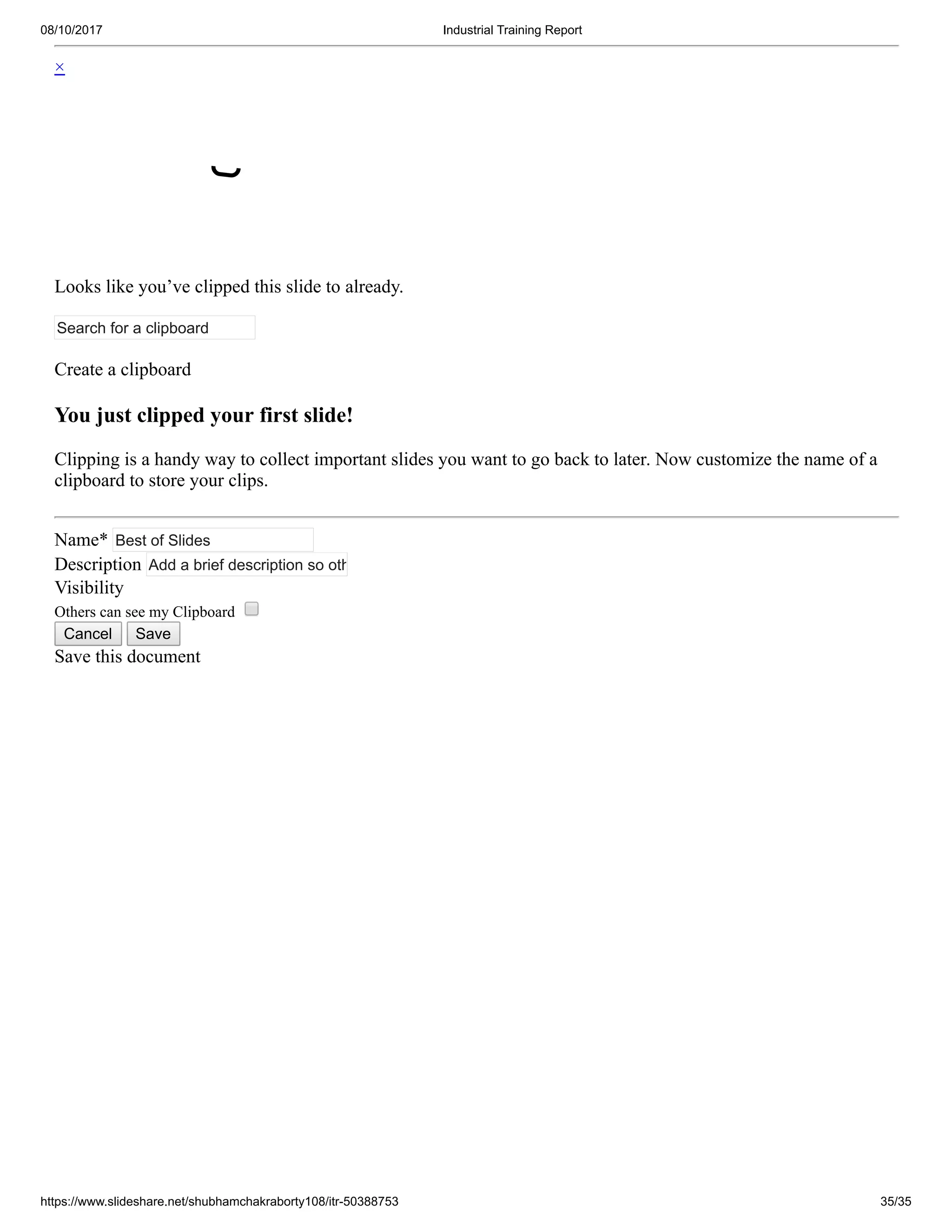 08/10/2017 Industrial Training Report
https://www.slideshare.net/shubhamchakraborty108/itr-50388753 35/35
×
Looks like you’ve clipped this slide to already.
Search for a clipboard
Create a clipboard
You just clipped your first slide!
Clipping is a handy way to collect important slides you want to go back to later. Now customize the name of a
clipboard to store your clips.
Name* Best of Slides
Description Add a brief description so oth
Visibility
Others can see my Clipboard
Cancel Save
Save this document
 