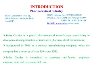 INTRODUCTION
Pharmaceutical Industry
Swiss Garnier is a global pharmaceutical manufacturer specializing in
development and production of innovative pharmaceutical formulations.
Incorporated in 2006 as a contract manufacturing company, today the
company has a turnover of over 350 crores INR.
Swiss Garnier is committed to customer satisfaction, employee
empowerment and environmental care.
Swiss Garnier Bio Tech, 21,
Industrial Area, Mehatpur Distt.
Una (H.P)
FSSAI Licence No.: 10914012000061
Drug Lic. No. FORM 25 : NNZ/2016/109
FORM 28 : BNZ/2016/109
Webside: www.swissgarniarer.com
 