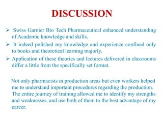 DISCUSSION
 Swiss Garnier Bio Tech Pharmaceutical enhanced understanding
of Academic knowledge and skills.
 It indeed polished my knowledge and experience confined only
to books and theoretical learning majorly.
 Application of these theories and lectures delivered in classrooms
differ a little from the specifically set format.
Not only pharmacists in production areas but even workers helped
me to understand important procedures regarding the production.
The entire journey of training allowed me to identify my strengths
and weaknesses, and use both of them to the best advantage of my
career.
 