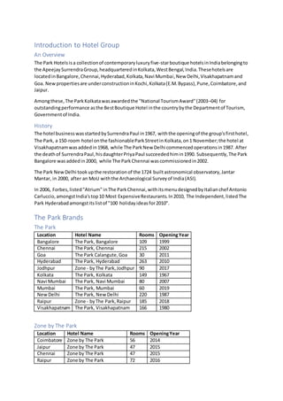 Introduction to Hotel Group
An Overview
The Park Hotelsisa collectionof contemporaryluxuryfive-starboutique hotelsinIndiabelongingto
the ApeejaySurrendraGroup,headquarteredinKolkata,WestBengal,India.Thesehotelsare
locatedinBangalore,Chennai,Hyderabad,Kolkata,Navi Mumbai,New Delhi,Visakhapatnamand
Goa. Newpropertiesare underconstructioninKochi,Kolkata(E.M.Bypass),Pune,Coimbatore,and
Jaipur.
Amongthese,The ParkKolkatawasawardedthe "National TourismAward"(2003–04) for
outstandingperformance asthe BestBoutique Hotel inthe countrybythe Departmentof Tourism,
Governmentof India.
History
The hotel businesswasstartedbySurrendraPaul in1967, withthe openingof the group'sfirsthotel,
The Park, a 150-room hotel onthe fashionableParkStreetin Kolkata,on1 November;the hotel at
Visakhapatnamwasaddedin1968, while The ParkNew Delhi commencedoperationsin1987. After
the deathof SurrendraPaul,hisdaughterPriyaPaul succeededhimin1990. Subsequently,The Park
Bangalore wasaddedin2000, while The ParkChennai wascommissionedin2002.
The Park NewDelhi tookupthe restorationof the 1724 builtastronomical observatory,Jantar
Mantar, in 2000, after an MoU withthe Archaeological Surveyof India(ASI).
In 2006, Forbes,listed"Atrium" inThe ParkChennai,withitsmenudesignedbyItalianchef Antonio
Carluccio,amongstIndia'stop10 Most ExpensiveRestaurants.In2010, The Independent,listedThe
Park Hyderabadamongstitslistof "100 holidayideasfor2010".
The Park Brands
The Park
Location Hotel Name Rooms OpeningYear
Bangalore The Park, Bangalore 109 1999
Chennai The Park, Chennai 215 2002
Goa The Park Calangute,Goa 30 2011
Hyderabad The Park, Hyderabad 263 2010
Jodhpur Zone - byThe Park,Jodhpur 90 2017
Kolkata The Park, Kolkata 149 1967
Navi Mumbai The Park, Navi Mumbai 80 2007
Mumbai The Park, Mumbai 60 2019
NewDelhi The Park, NewDelhi 220 1987
Raipur Zone - byThe Park,Raipur 185 2018
Visakhapatnam The Park, Visakhapatnam 166 1980
Zone by The Park
Location Hotel Name Rooms OpeningYear
Coimbatore Zone by The Park 56 2014
Jaipur Zone by The Park 47 2015
Chennai Zone by The Park 47 2015
Raipur Zone by The Park 72 2016
 