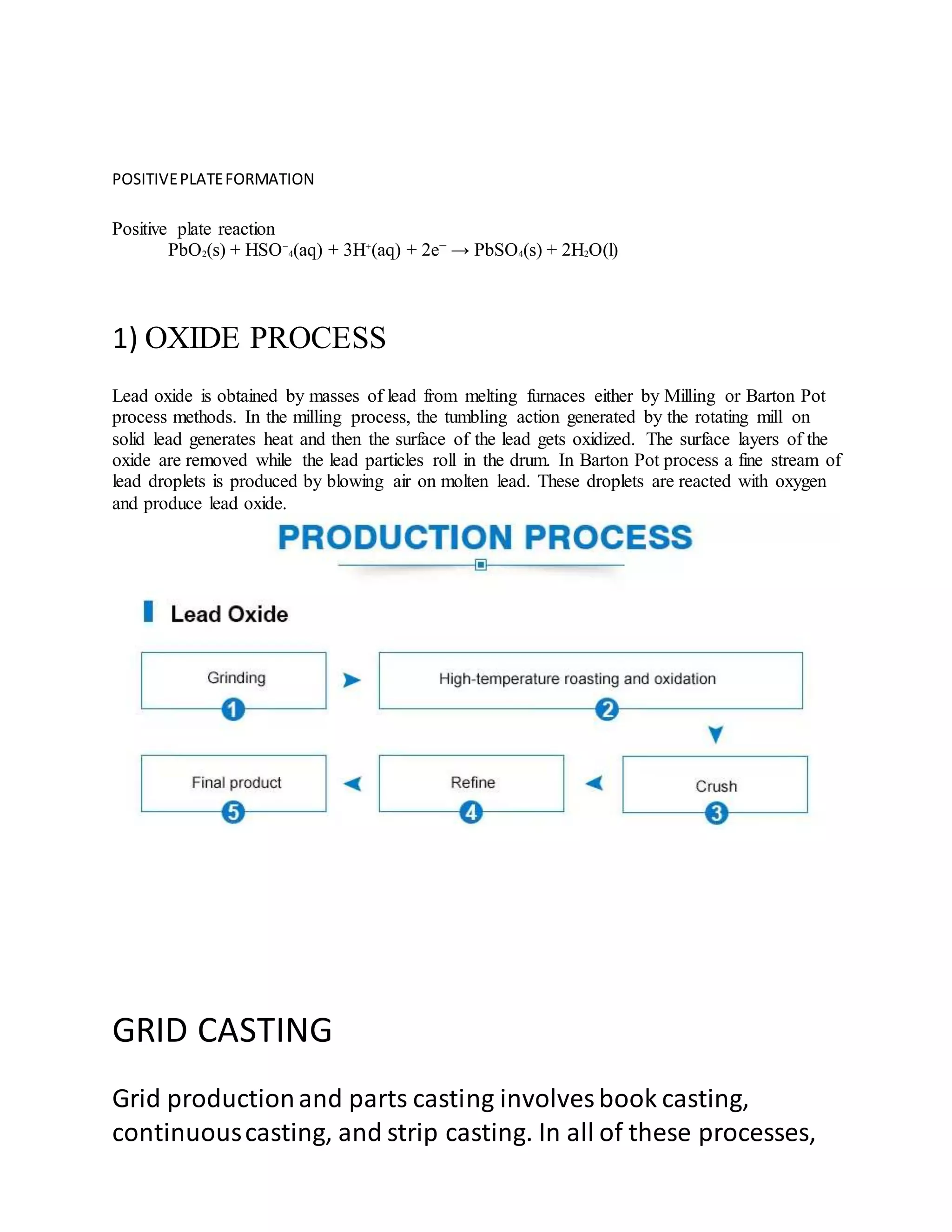 POSITIVEPLATEFORMATION
Positive plate reaction
PbO2(s) + HSO−
4(aq) + 3H+
(aq) + 2e− → PbSO4(s) + 2H2O(l)
1) OXIDE PROCESS
Lead oxide is obtained by masses of lead from melting furnaces either by Milling or Barton Pot
process methods. In the milling process, the tumbling action generated by the rotating mill on
solid lead generates heat and then the surface of the lead gets oxidized. The surface layers of the
oxide are removed while the lead particles roll in the drum. In Barton Pot process a fine stream of
lead droplets is produced by blowing air on molten lead. These droplets are reacted with oxygen
and produce lead oxide.
GRID CASTING
Grid productionand parts casting involves book casting,
continuouscasting, and strip casting. In all of these processes,
 