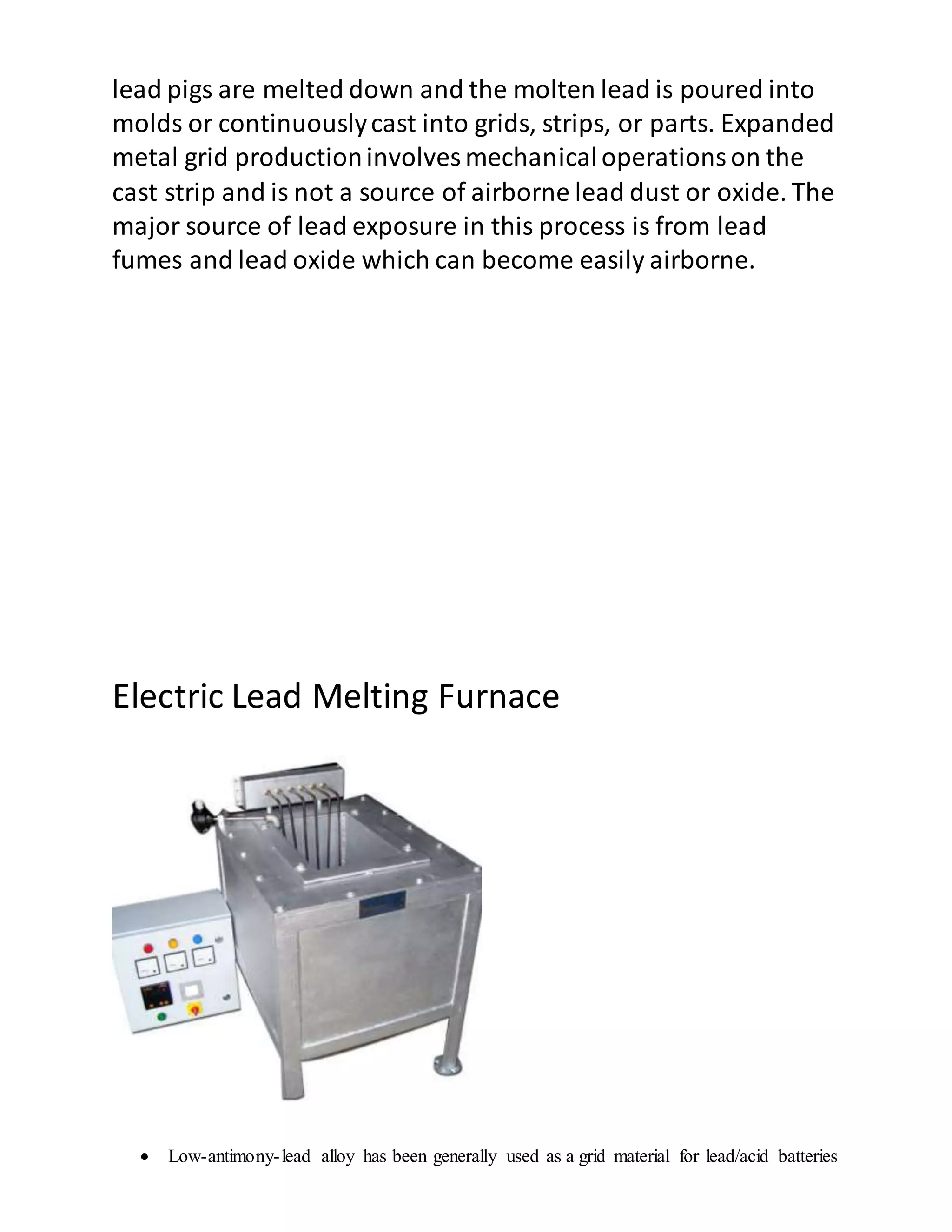 lead pigs are melted down and the molten lead is poured into
molds or continuouslycast into grids, strips, or parts. Expanded
metal grid productioninvolves mechanicaloperationson the
cast strip and is not a source of airborne lead dust or oxide. The
major source of lead exposure in this process is from lead
fumes and lead oxide which can become easily airborne.
Electric Lead Melting Furnace
 Low-antimony-lead alloy has been generally used as a grid material for lead/acid batteries
 