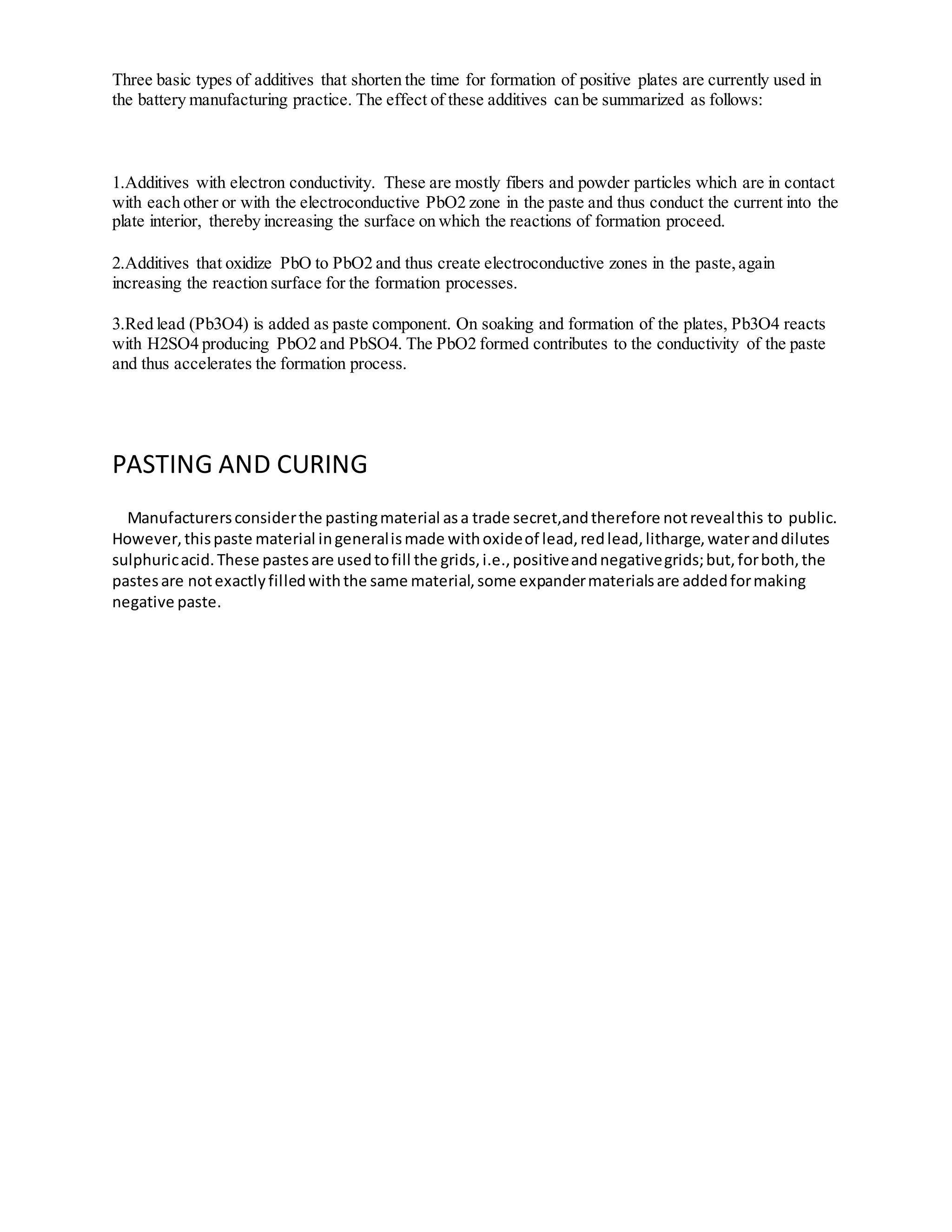 Three basic types of additives that shorten the time for formation of positive plates are currently used in
the battery manufacturing practice. The effect of these additives can be summarized as follows:
1.Additives with electron conductivity. These are mostly fibers and powder particles which are in contact
with each other or with the electroconductive PbO2 zone in the paste and thus conduct the current into the
plate interior, thereby increasing the surface on which the reactions of formation proceed.
2.Additives that oxidize PbO to PbO2 and thus create electroconductive zones in the paste,again
increasing the reaction surface for the formation processes.
3.Red lead (Pb3O4) is added as paste component. On soaking and formation of the plates, Pb3O4 reacts
with H2SO4 producing PbO2 and PbSO4. The PbO2 formed contributes to the conductivity of the paste
and thus accelerates the formation process.
PASTING AND CURING
Manufacturersconsiderthe pastingmaterial asa trade secret,andtherefore notrevealthis to public.
However,thispaste material ingeneralismade withoxideof lead,redlead,litharge,wateranddilutes
sulphuricacid.These pastesare usedtofill the grids,i.e.,positiveandnegativegrids;but,forboth,the
pastesare notexactlyfilledwiththe same material,some expandermaterialsare addedformaking
negative paste.
 