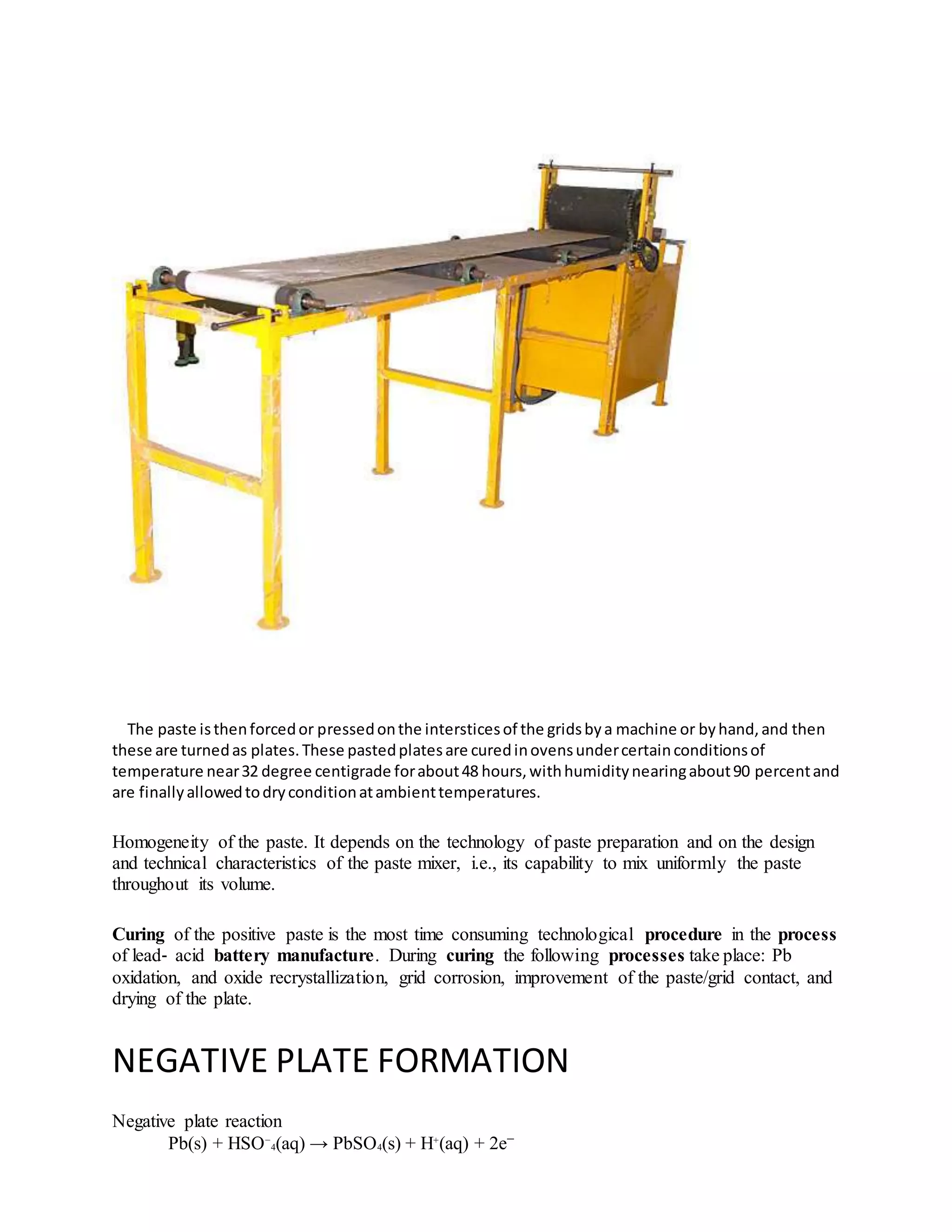The paste isthenforcedor pressedonthe intersticesof the gridsbya machine or byhand,and then
these are turnedas plates.These pastedplatesare curedinovensundercertainconditionsof
temperature near32 degree centigrade forabout48 hours,withhumiditynearingabout90 percentand
are finallyallowedtodryconditionatambienttemperatures.
Homogeneity of the paste. It depends on the technology of paste preparation and on the design
and technical characteristics of the paste mixer, i.e., its capability to mix uniformly the paste
throughout its volume.
Curing of the positive paste is the most time consuming technological procedure in the process
of lead‐ acid battery manufacture. During curing the following processes take place: Pb
oxidation, and oxide recrystallization, grid corrosion, improvement of the paste/grid contact, and
drying of the plate.
NEGATIVE PLATE FORMATION
Negative plate reaction
Pb(s) + HSO−
4(aq) → PbSO4(s) + H+
(aq) + 2e−
 