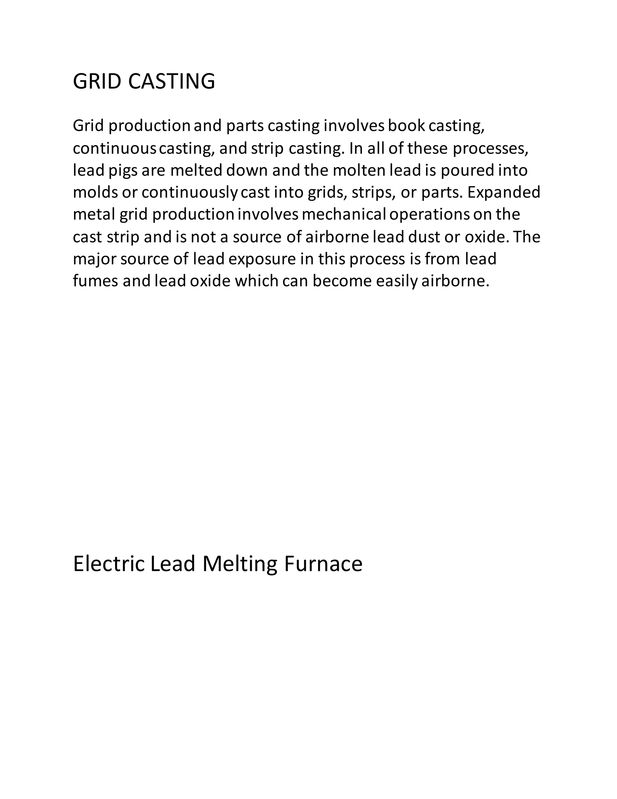 GRID CASTING
Grid productionand parts casting involves book casting,
continuouscasting, and strip casting. In all of these processes,
lead pigs are melted down and the molten lead is poured into
molds or continuouslycast into grids, strips, or parts. Expanded
metal grid productioninvolves mechanicaloperationson the
cast strip and is not a source of airborne lead dust or oxide. The
major source of lead exposure in this process is from lead
fumes and lead oxide which can become easily airborne.
Electric Lead Melting Furnace
 