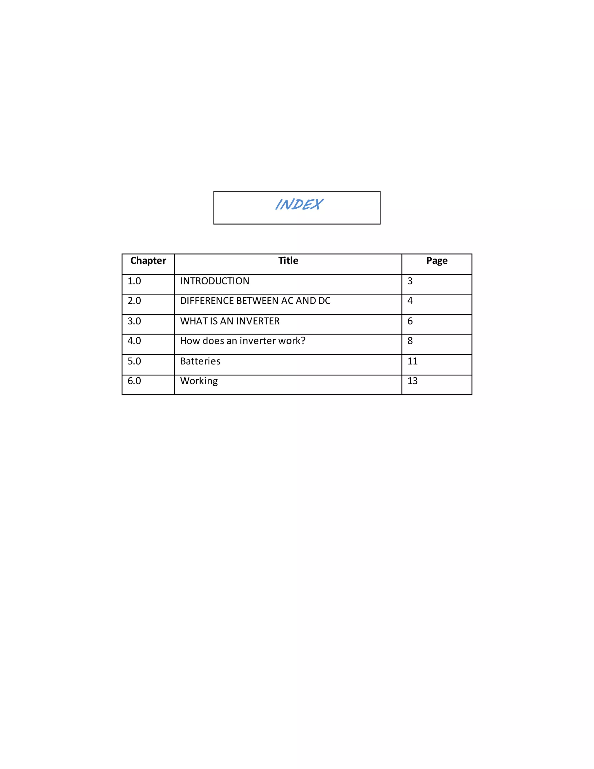 INDEX
Chapter Title Page
1.0 INTRODUCTION 3
2.0 DIFFERENCE BETWEEN AC AND DC 4
3.0 WHAT IS AN INVERTER 6
4.0 How does an inverter work? 8
5.0 Batteries 11
6.0 Working 13
 