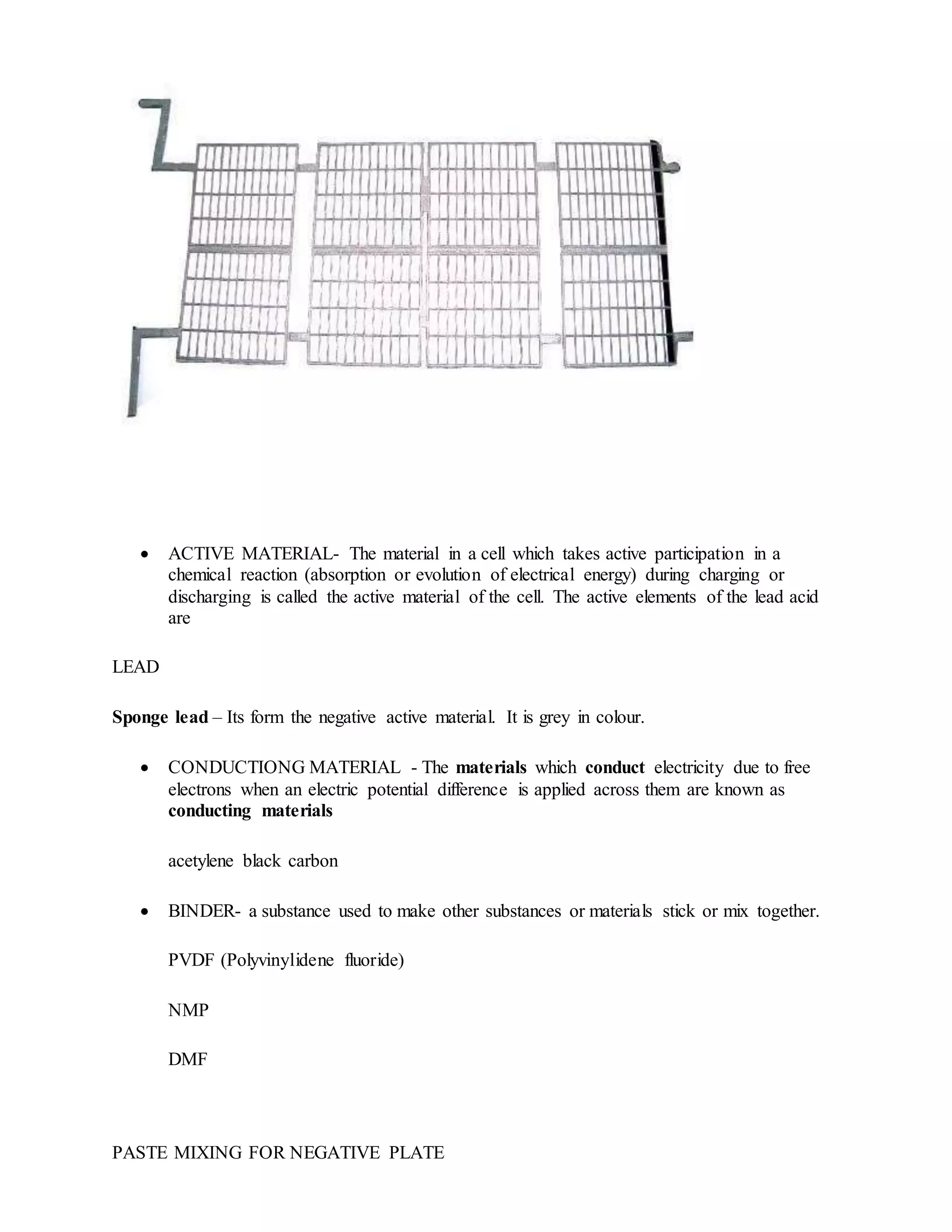  ACTIVE MATERIAL- The material in a cell which takes active participation in a
chemical reaction (absorption or evolution of electrical energy) during charging or
discharging is called the active material of the cell. The active elements of the lead acid
are
LEAD
Sponge lead – Its form the negative active material. It is grey in colour.
 CONDUCTIONG MATERIAL - The materials which conduct electricity due to free
electrons when an electric potential difference is applied across them are known as
conducting materials
acetylene black carbon
 BINDER- a substance used to make other substances or materials stick or mix together.
PVDF (Polyvinylidene fluoride)
NMP
DMF
PASTE MIXING FOR NEGATIVE PLATE
 