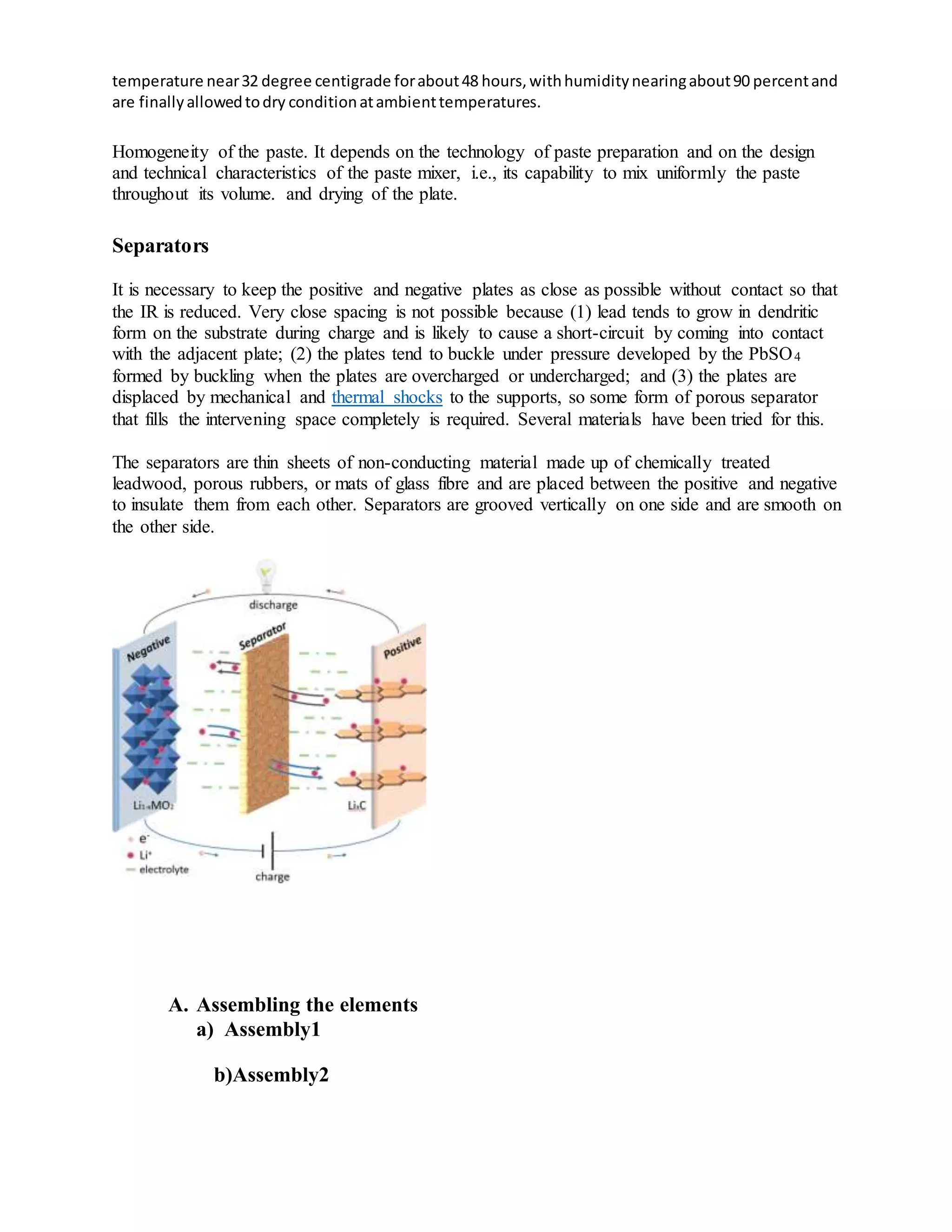 temperature near32 degree centigrade forabout48 hours,withhumiditynearingabout90 percentand
are finallyallowedtodry conditionatambienttemperatures.
Homogeneity of the paste. It depends on the technology of paste preparation and on the design
and technical characteristics of the paste mixer, i.e., its capability to mix uniformly the paste
throughout its volume. and drying of the plate.
Separators
It is necessary to keep the positive and negative plates as close as possible without contact so that
the IR is reduced. Very close spacing is not possible because (1) lead tends to grow in dendritic
form on the substrate during charge and is likely to cause a short-circuit by coming into contact
with the adjacent plate; (2) the plates tend to buckle under pressure developed by the PbSO4
formed by buckling when the plates are overcharged or undercharged; and (3) the plates are
displaced by mechanical and thermal shocks to the supports, so some form of porous separator
that fills the intervening space completely is required. Several materials have been tried for this.
The separators are thin sheets of non-conducting material made up of chemically treated
leadwood, porous rubbers, or mats of glass fibre and are placed between the positive and negative
to insulate them from each other. Separators are grooved vertically on one side and are smooth on
the other side.
A. Assembling the elements
a) Assembly1
b)Assembly2
 