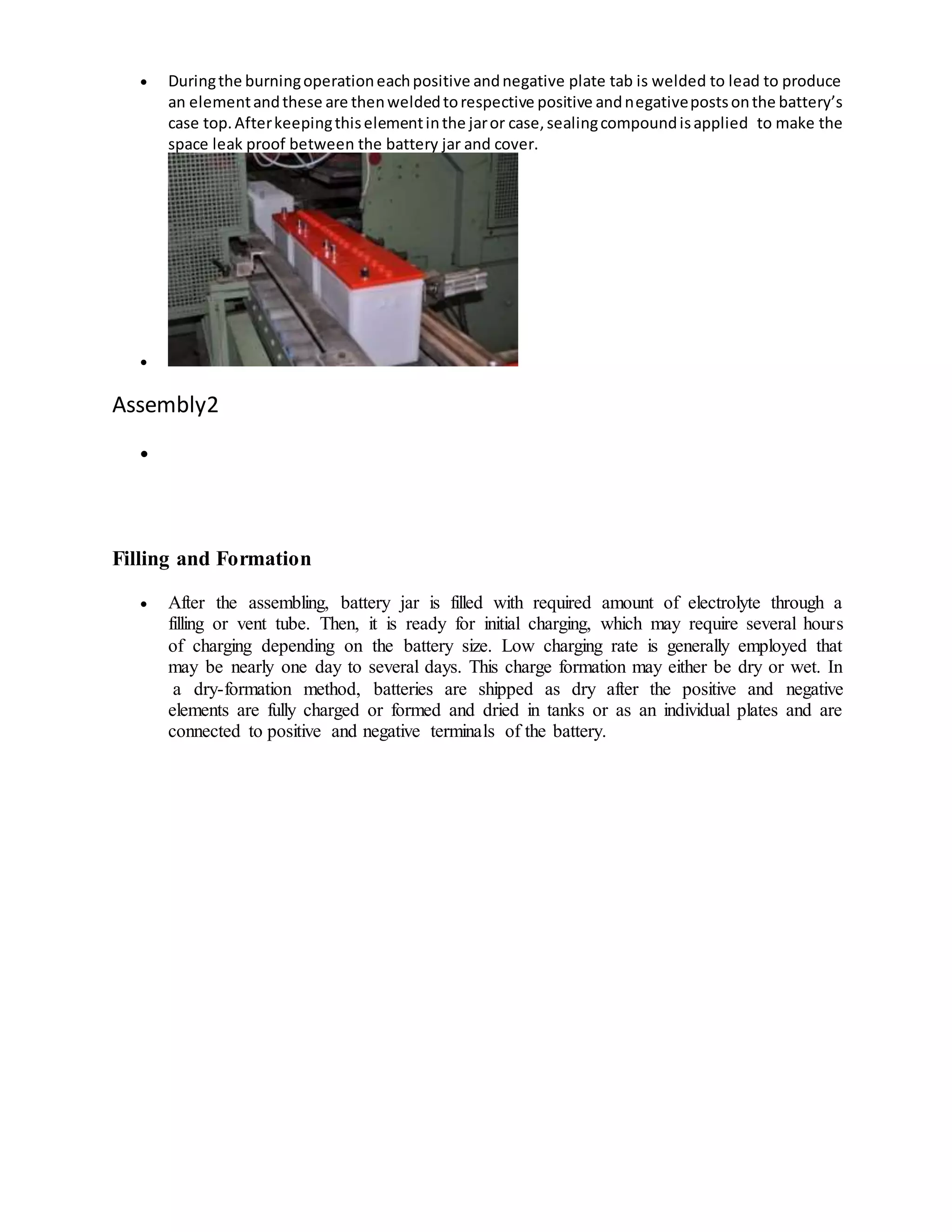  Duringthe burningoperationeachpositive andnegative plate tab is welded to lead to produce
an elementandthese are thenweldedtorespective positive andnegativepostsonthe battery’s
case top.Afterkeepingthiselementinthe jaror case,sealingcompoundisapplied to make the
space leak proof between the battery jar and cover.

Assembly2

Filling and Formation
 After the assembling, battery jar is filled with required amount of electrolyte through a
filling or vent tube. Then, it is ready for initial charging, which may require several hours
of charging depending on the battery size. Low charging rate is generally employed that
may be nearly one day to several days. This charge formation may either be dry or wet. In
a dry-formation method, batteries are shipped as dry after the positive and negative
elements are fully charged or formed and dried in tanks or as an individual plates and are
connected to positive and negative terminals of the battery.
 
