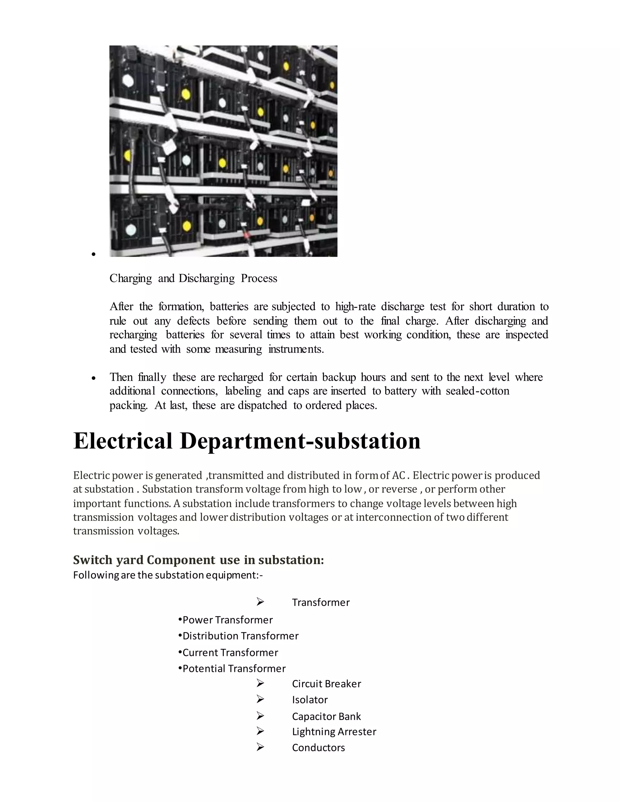 
Charging and Discharging Process
After the formation, batteries are subjected to high-rate discharge test for short duration to
rule out any defects before sending them out to the final charge. After discharging and
recharging batteries for several times to attain best working condition, these are inspected
and tested with some measuring instruments.
 Then finally these are recharged for certain backup hours and sent to the next level where
additional connections, labeling and caps are inserted to battery with sealed-cotton
packing. At last, these are dispatched to ordered places.
Electrical Department-substation
Electric power is generated ,transmitted and distributed in formof AC . Electric poweris produced
at substation . Substation transform voltage from high to low , or reverse , or perform other
important functions. A substation include transformers to change voltage levels between high
transmission voltages and lowerdistribution voltages or at interconnection of twodifferent
transmission voltages.
Switch yard Component use in substation:
Followingare the substationequipment:-
 Transformer
•Power Transformer
•Distribution Transformer
•Current Transformer
•Potential Transformer
 Circuit Breaker
 Isolator
 Capacitor Bank
 Lightning Arrester
 Conductors
 