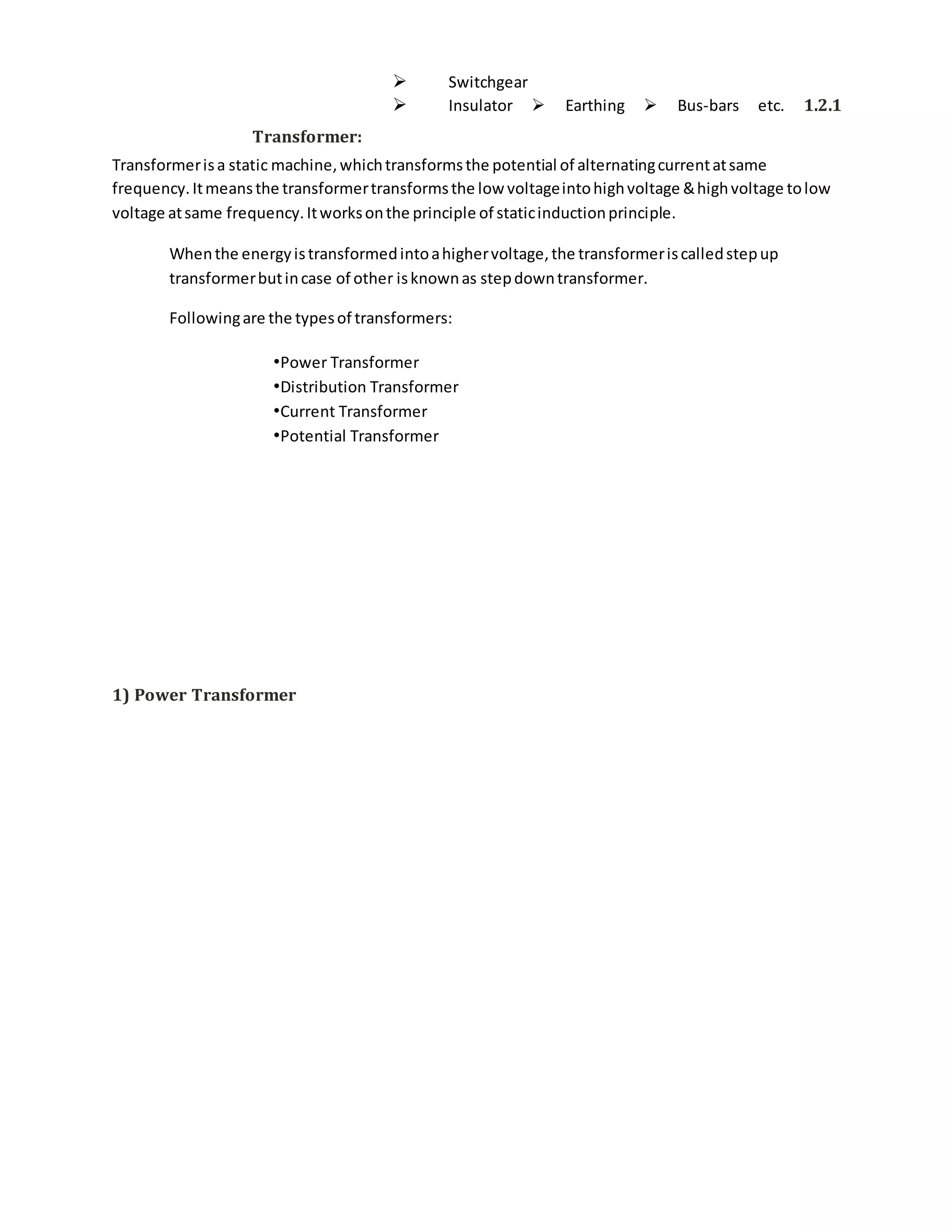  Switchgear
 Insulator  Earthing  Bus-bars etc. 1.2.1
Transformer:
Transformerisa static machine,whichtransformsthe potential of alternatingcurrentatsame
frequency.Itmeansthe transformertransformsthe low voltageintohighvoltage &highvoltage tolow
voltage atsame frequency.Itworksonthe principle of staticinductionprinciple.
Whenthe energyistransformedintoahighervoltage,the transformeriscalledstepup
transformerbutincase of other isknownas stepdowntransformer.
Followingare the typesof transformers:
•Power Transformer
•Distribution Transformer
•Current Transformer
•Potential Transformer
1) Power Transformer
 