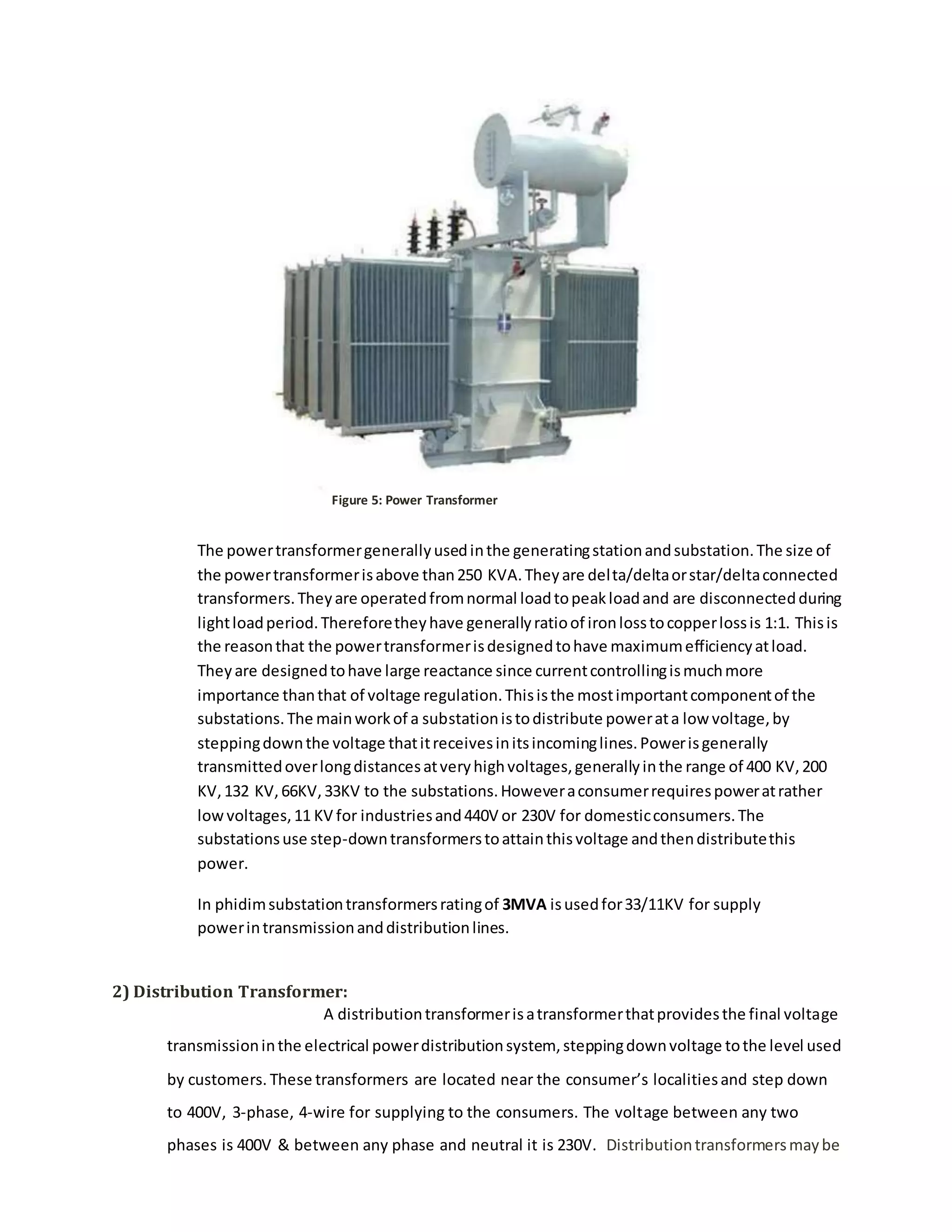 The powertransformergenerallyusedinthe generatingstationandsubstation.The size of
the powertransformerisabove than250 KVA.Theyare delta/deltaorstar/deltaconnected
transformers.Theyare operatedfromnormal loadtopeakloadand are disconnectedduring
lightloadperiod.Thereforetheyhave generallyratioof ironlosstocopperlossis 1:1. Thisis
the reasonthat the powertransformerisdesignedtohave maximumefficiencyatload.
Theyare designedtohave large reactance since currentcontrollingismuchmore
importance thanthat of voltage regulation.Thisisthe mostimportantcomponentof the
substations.The mainworkof a substationistodistribute powerata low voltage,by
steppingdownthe voltage thatitreceivesinitsincominglines.Powerisgenerally
transmittedoverlongdistancesatveryhighvoltages,generallyinthe range of 400 KV,200
KV,132 KV,66KV,33KV to the substations.Howeveraconsumerrequirespoweratrather
lowvoltages,11 KV for industriesand440V or 230V for domesticconsumers.The
substationsuse step-downtransformerstoattainthisvoltage andthendistributethis
power.
In phidimsubstationtransformersratingof 3MVA isusedfor33/11KV for supply
powerintransmissionanddistributionlines.
2) Distribution Transformer:
A distributiontransformerisatransformerthatprovidesthe final voltage
transmissioninthe electrical powerdistributionsystem, steppingdownvoltage tothe level used
by customers. These transformers are located near the consumer’s localitiesand step down
to 400V, 3-phase, 4-wire for supplying to the consumers. The voltage between any two
phases is 400V & between any phase and neutral it is 230V. Distributiontransformersmaybe
Figure 5: Power Transformer
 