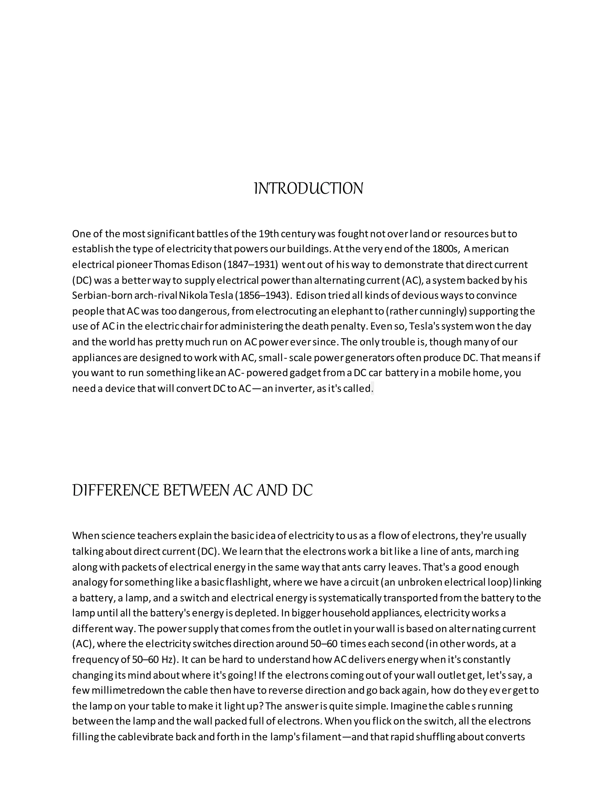 INTRODUCTION
One of the mostsignificantbattlesof the 19thcenturywas foughtnotoverlandor resourcesbutto
establishthe type of electricitythatpowersourbuildings.Atthe veryendof the 1800s, American
electrical pioneerThomasEdison(1847–1931) wentout of hisway to demonstrate thatdirectcurrent
(DC) was a betterwayto supplyelectrical powerthanalternatingcurrent(AC),asystembackedbyhis
Serbian-bornarch-rivalNikolaTesla(1856–1943). Edisontriedall kindsof deviouswaystoconvince
people thatACwas toodangerous,fromelectrocutinganelephantto(rathercunningly) supportingthe
use of ACin the electricchairforadministeringthe deathpenalty.Evenso,Tesla'ssystemwonthe day
and the worldhas prettymuchrun on ACpowereversince.The onlytrouble is,thoughmanyof our
appliancesare designedtoworkwithAC,small- scale powergeneratorsoftenproduce DC.Thatmeansif
youwant to run somethinglikeanAC- poweredgadgetfromaDC car batteryina mobile home,you
needa device thatwill convertDCtoAC—aninverter,asit'scalled.
DIFFERENCE BETWEEN AC AND DC
Whenscience teachersexplainthe basicideaof electricitytousas a flow of electrons,they're usually
talkingaboutdirectcurrent(DC).We learnthat the electronsworka bitlike a line of ants,marching
alongwithpacketsof electrical energyinthe same waythatants carry leaves.That'sa good enough
analogyforsomethinglike abasicflashlight,where we have acircuit(an unbrokenelectrical loop)linking
a battery,a lamp,and a switchand electrical energyissystematicallytransportedfromthe batterytothe
lampuntil all the battery'senergyisdepleted.Inbiggerhouseholdappliances,electricityworksa
differentway.The powersupplythatcomesfromthe outletinyourwall isbasedonalternatingcurrent
(AC),where the electricityswitchesdirectionaround50–60 timeseachsecond(inotherwords,at a
frequencyof 50–60 Hz). It can be hard to understandhow ACdeliversenergywhenit'sconstantly
changingitsmindaboutwhere it'sgoing!If the electronscomingoutof yourwall outletget,let'ssay,a
fewmillimetredownthe cable thenhave toreverse directionandgobackagain,how dotheyevergetto
the lampon your table tomake it lightup?The answerisquite simple.Imaginethe cablesrunning
betweenthe lampandthe wall packedfull of electrons.Whenyouflickonthe switch,all the electrons
fillingthe cablevibrate backandforthin the lamp'sfilament—andthatrapidshufflingaboutconverts
 