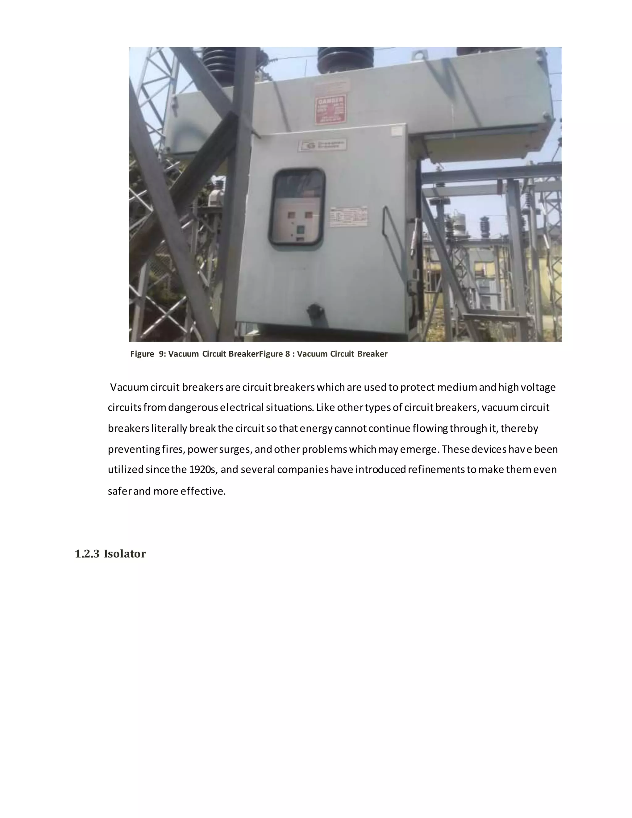 Figure 9: Vacuum Circuit BreakerFigure 8 : Vacuum Circuit Breaker
Vacuumcircuit breakersare circuitbreakerswhichare usedtoprotect mediumandhighvoltage
circuitsfromdangerouselectrical situations.Like othertypesof circuitbreakers,vacuumcircuit
breakersliterallybreakthe circuitsothatenergycannotcontinue flowingthroughit,thereby
preventingfires,powersurges,andotherproblemswhichmayemerge.Thesedeviceshave been
utilizedsincethe 1920s, and several companieshave introducedrefinementstomake themeven
saferand more effective.
1.2.3 Isolator
 