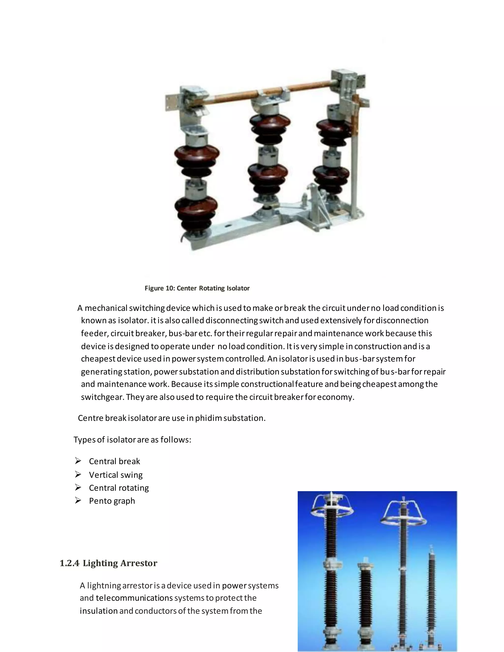 Figure 10: Center Rotating Isolator
A mechanical switchingdevice whichisusedtomake orbreak the circuitunderno loadconditionis
knownas isolator.itisalsocalleddisconnectingswitchandusedextensivelyfordisconnection
feeder,circuitbreaker,bus-baretc.fortheirregularrepairandmaintenance workbecause this
device isdesigned tooperate under noloadcondition.Itisverysimple inconstructionandisa
cheapestdevice usedinpowersystemcontrolled.Anisolatorisusedinbus-barsystemfor
generatingstation,powersubstationanddistributionsubstationforswitchingof bus-barforrepair
and maintenance work.Because itssimple constructionalfeature andbeingcheapestamongthe
switchgear.Theyare alsousedto require the circuitbreakerforeconomy.
Centre breakisolatorare use inphidimsubstation.
Typesof isolatorare as follows:
 Central break
 Vertical swing
 Central rotating
 Pento graph
1.2.4 Lighting Arrestor
A lightningarrestorisadevice usedin powersystems
and telecommunications systemstoprotectthe
insulation andconductorsof the systemfromthe
 