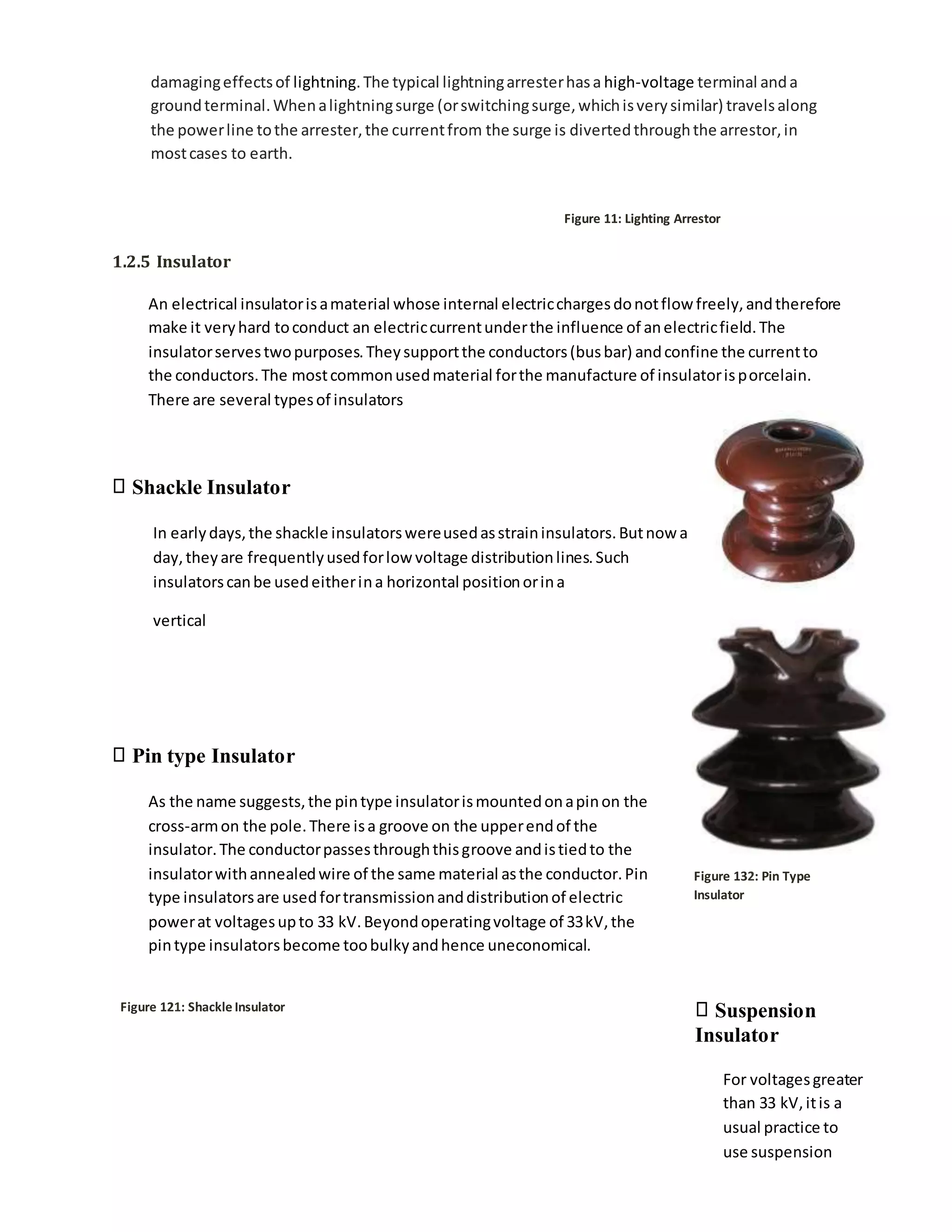 damagingeffectsof lightning.The typical lightningarresterhasa high-voltage terminal anda
groundterminal.Whenalightningsurge (orswitchingsurge,whichisverysimilar) travelsalong
the powerline tothe arrester,the currentfrom the surge is divertedthroughthe arrestor,in
mostcases to earth.
Figure 11: Lighting Arrestor
1.2.5 Insulator
An electrical insulatorisamaterial whose internal electricchargesdonotflow freely,andtherefore
make it veryhard toconduct an electriccurrentunderthe influence of anelectricfield.The
insulatorservestwopurposes.Theysupportthe conductors(busbar) andconfine the currentto
the conductors.The mostcommonusedmaterial forthe manufacture of insulatorisporcelain.
There are several typesof insulators
Shackle Insulator
In earlydays,the shackle insulatorswereusedasstraininsulators.Butnow a
day,theyare frequentlyusedforlow voltage distributionlines.Such
insulatorscanbe usedeitherina horizontal positionorina
vertical
Pin type Insulator
As the name suggests,the pintype insulatorismountedonapinon the
cross-armon the pole.There isa groove on the upperendof the
insulator.The conductorpassesthroughthisgroove andistiedto the
insulatorwithannealedwire of the same material asthe conductor.Pin
type insulatorsare usedfortransmissionanddistributionof electric
powerat voltagesupto 33 kV.Beyondoperatingvoltage of 33kV,the
pintype insulatorsbecome toobulkyandhence uneconomical.
Figure 121: Shackle Insulator
Figure 132: Pin Type
Insulator
Suspension
Insulator
For voltagesgreater
than 33 kV,itis a
usual practice to
use suspension
 