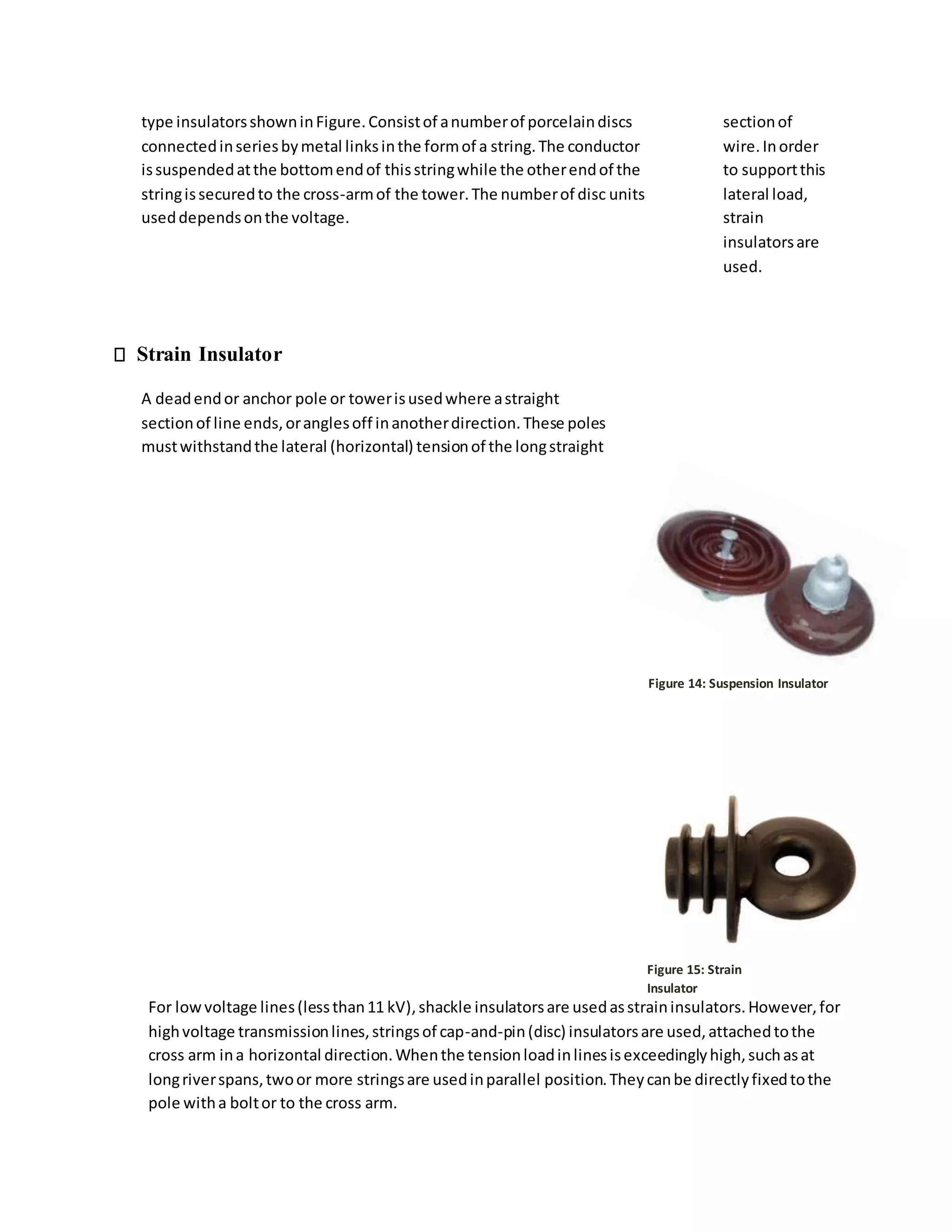 type insulatorsshowninFigure.Consistof anumberof porcelaindiscs
connectedinseriesbymetal linksinthe formof a string.The conductor
issuspendedatthe bottomendof thisstringwhile the otherendof the
stringissecuredto the cross-armof the tower.The numberof disc units
useddependsonthe voltage.
Strain Insulator
A deadendor anchor pole or towerisusedwhere astraight
sectionof line ends,oranglesoff inanotherdirection.These poles
mustwithstandthe lateral (horizontal) tensionof the longstraight
sectionof
wire.Inorder
to supportthis
lateral load,
strain
insulatorsare
used.
Figure 15: Strain
Insulator
For lowvoltage lines(lessthan11 kV),shackle insulatorsare usedasstraininsulators.However,for
highvoltage transmissionlines,stringsof cap-and-pin(disc) insulatorsare used,attachedtothe
cross arm ina horizontal direction.Whenthe tensionloadinlinesisexceedinglyhigh,suchasat
longriverspans,twoor more stringsare usedinparallel position.Theycanbe directlyfixedtothe
pole witha boltor to the cross arm.
Figure 14: Suspension Insulator
 