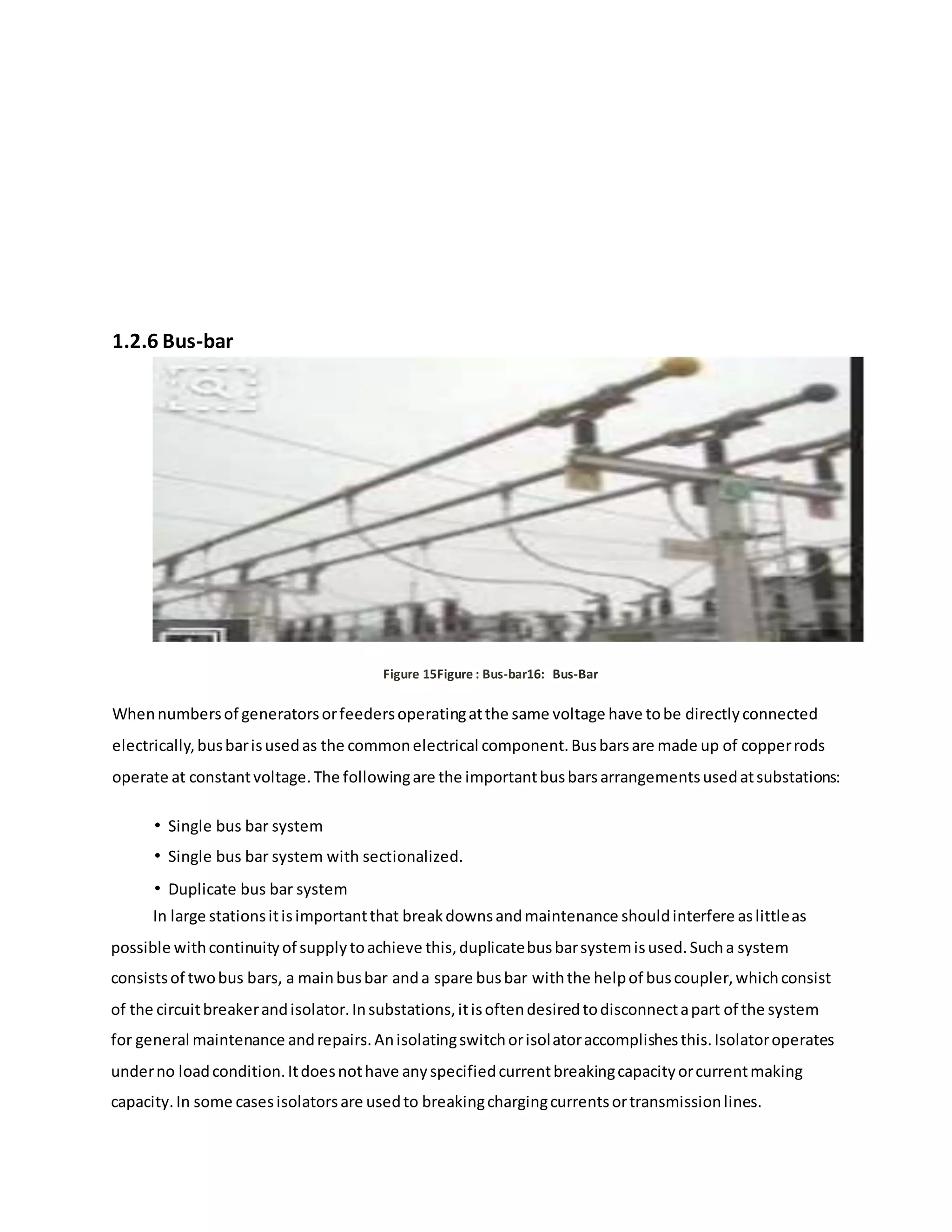 1.2.6 Bus-bar
Figure 15Figure : Bus-bar16: Bus-Bar
Whennumbersof generatorsorfeedersoperatingatthe same voltage have tobe directlyconnected
electrically,busbarisusedas the commonelectrical component.Busbarsare made up of copperrods
operate at constantvoltage.The followingare the importantbusbarsarrangementsusedatsubstations:
• Single bus bar system
• Single bus bar system with sectionalized.
• Duplicate bus bar system
In large stationsitisimportantthat breakdownsandmaintenance shouldinterfere aslittleas
possible withcontinuityof supplytoachieve this,duplicatebusbarsystemisused.Sucha system
consistsof twobus bars, a mainbusbar anda spare busbar withthe helpof buscoupler,whichconsist
of the circuitbreakerandisolator.Insubstations,itisoftendesiredtodisconnectapart of the system
for general maintenance andrepairs.Anisolatingswitchorisolatoraccomplishesthis.Isolatoroperates
underno loadcondition.Itdoesnothave anyspecifiedcurrentbreakingcapacityorcurrentmaking
capacity.In some casesisolatorsare usedto breakingchargingcurrentsortransmissionlines.
 