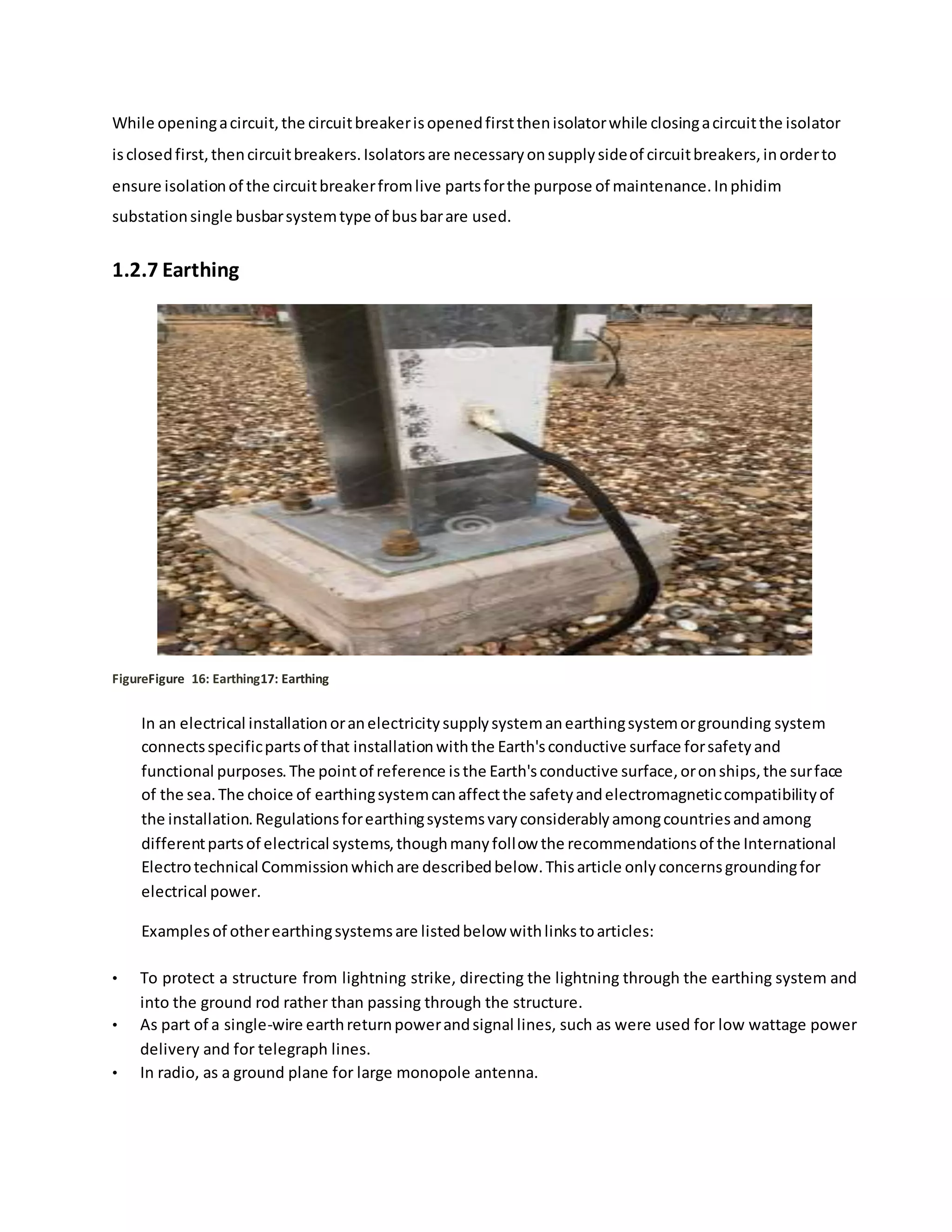 While openingacircuit,the circuitbreakerisopenedfirstthenisolatorwhile closingacircuitthe isolator
isclosedfirst,thencircuitbreakers.Isolatorsare necessaryonsupplysideof circuitbreakers,inorderto
ensure isolationof the circuitbreakerfromlive partsforthe purpose of maintenance.Inphidim
substationsingle busbarsystemtype of busbarare used.
1.2.7 Earthing
FigureFigure 16: Earthing17: Earthing
In an electrical installationoranelectricitysupplysystemanearthingsystemorgrounding system
connectsspecificpartsof that installationwiththe Earth'sconductive surface forsafetyand
functional purposes.The pointof reference isthe Earth'sconductive surface,oronships,the surface
of the sea.The choice of earthingsystemcanaffectthe safetyandelectromagneticcompatibilityof
the installation.Regulationsforearthingsystemsvaryconsiderablyamongcountriesandamong
differentpartsof electrical systems,thoughmanyfollow the recommendationsof the International
Electrotechnical Commissionwhichare describedbelow.Thisarticle onlyconcernsgroundingfor
electrical power.
Examplesof otherearthingsystemsare listedbelow withlinkstoarticles:
• To protect a structure from lightning strike, directing the lightning through the earthing system and
into the ground rod rather than passing through the structure.
• As part of a single-wire earthreturnpowerandsignal lines, such as were used for low wattage power
delivery and for telegraph lines.
• In radio, as a ground plane for large monopole antenna.
 