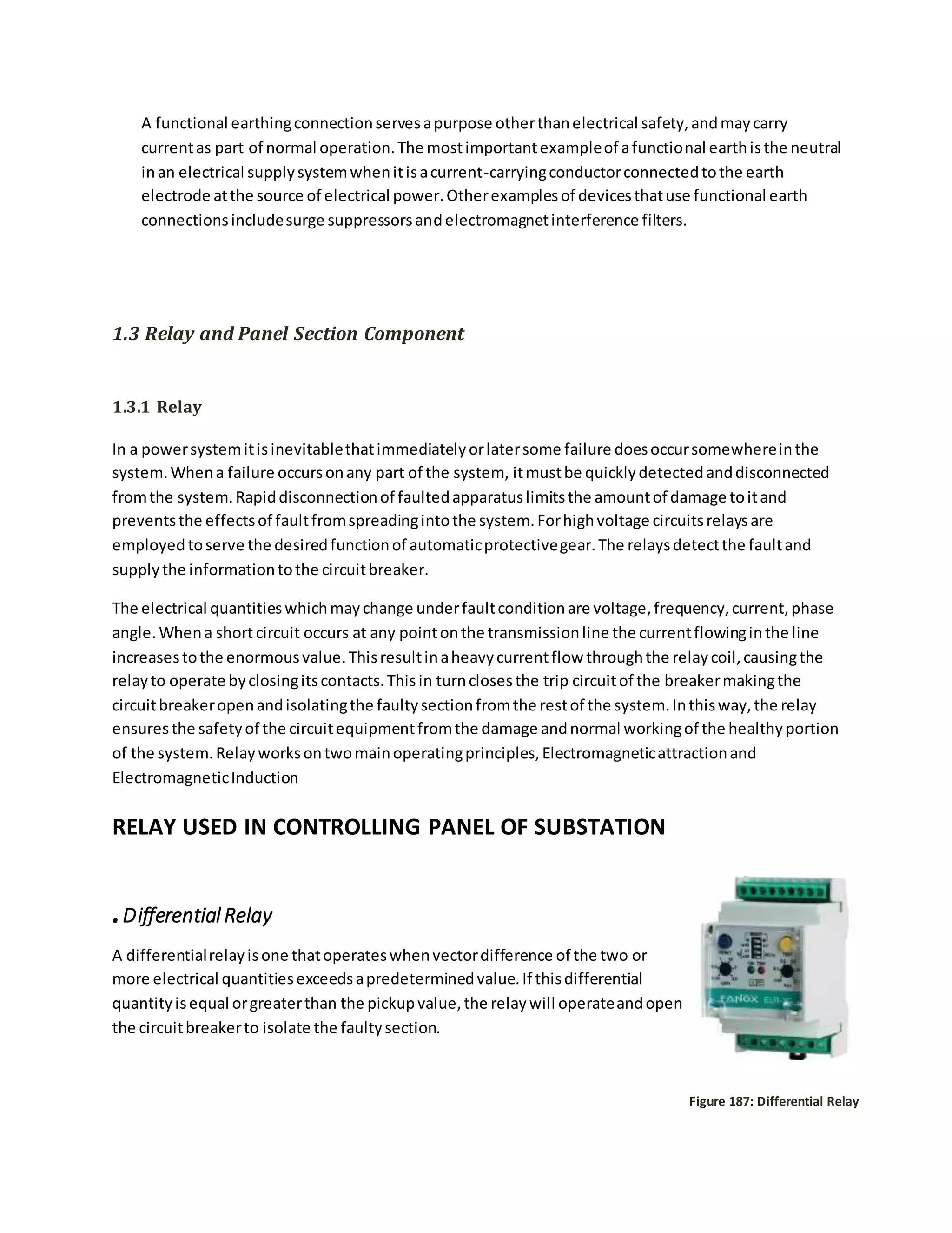 A functional earthingconnectionservesapurpose otherthanelectrical safety,andmaycarry
currentas part of normal operation.The mostimportantexampleof afunctional earthisthe neutral
inan electrical supplysystemwhenitisacurrent-carryingconductorconnectedtothe earth
electrode atthe source of electrical power.Otherexamplesof devicesthatuse functional earth
connectionsincludesurge suppressorsandelectromagnetinterference filters.
1.3 Relay and Panel Section Component
1.3.1 Relay
In a powersystemitisinevitablethatimmediatelyorlatersome failure doesoccursomewhereinthe
system.Whena failure occursonany part of the system, itmustbe quicklydetectedanddisconnected
fromthe system.Rapiddisconnectionof faultedapparatuslimitsthe amountof damage toitand
preventsthe effectsof faultfromspreadingintothe system.Forhighvoltage circuitsrelaysare
employedtoserve the desiredfunctionof automaticprotectivegear.The relaysdetectthe faultand
supplythe informationtothe circuitbreaker.
The electrical quantitieswhichmaychange underfaultconditionare voltage,frequency,current,phase
angle.Whena short circuit occurs at any pointonthe transmissionline the currentflowinginthe line
increasestothe enormousvalue.Thisresultinaheavycurrentflow throughthe relaycoil,causingthe
relayto operate byclosingitscontacts.Thisin turnclosesthe trip circuitof the breakermakingthe
circuitbreakeropenandisolatingthe faultysectionfromthe restof the system.Inthisway,the relay
ensuresthe safetyof the circuitequipmentfromthe damage andnormal workingof the healthyportion
of the system.Relayworksontwomainoperatingprinciples,Electromagneticattractionand
ElectromagneticInduction
RELAY USED IN CONTROLLING PANEL OF SUBSTATION
.DifferentialRelay
A differentialrelayisone thatoperateswhenvectordifference of the two or
more electrical quantitiesexceedsapredeterminedvalue.If thisdifferential
quantityisequal orgreaterthan the pickupvalue,the relaywill operateandopen
the circuitbreakerto isolate the faultysection.
Figure 187: Differential Relay
 
