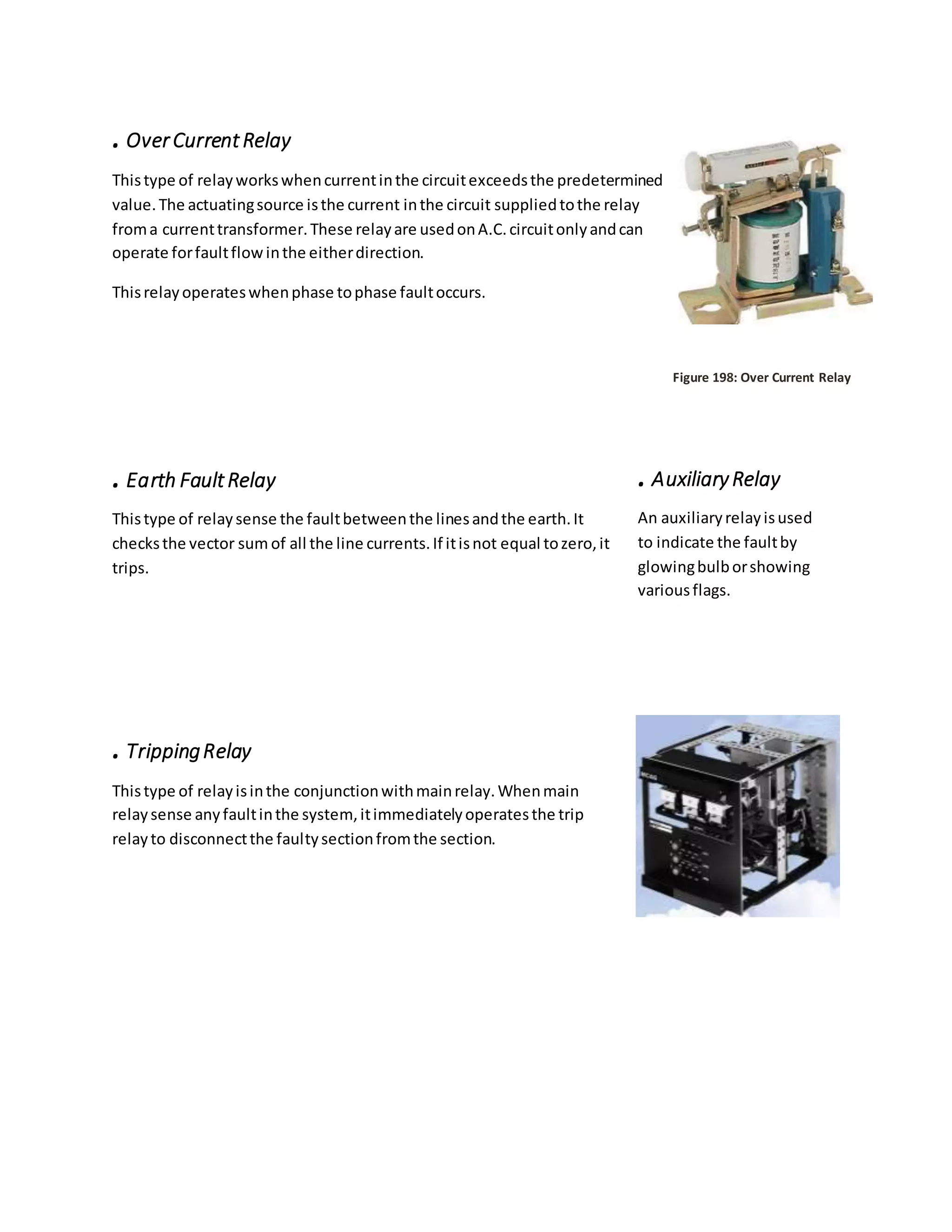 .OverCurrentRelay
Thistype of relayworkswhencurrentinthe circuitexceedsthe predetermined
value.The actuatingsource isthe current inthe circuit suppliedtothe relay
froma currenttransformer.These relayare usedonA.C.circuitonlyandcan
operate forfaultflowinthe eitherdirection.
Thisrelayoperateswhenphase tophase faultoccurs.
Figure 198: Over Current Relay
.Earth FaultRelay
Thistype of relaysense the faultbetweenthe linesandthe earth.It
checksthe vector sum of all the line currents.If itisnot equal tozero,it
trips.
.TrippingRelay
Thistype of relayisinthe conjunctionwithmainrelay.Whenmain
relaysense anyfaultinthe system,itimmediatelyoperatesthe trip
relayto disconnectthe faultysectionfromthe section.
.AuxiliaryRelay
An auxiliaryrelayisused
to indicate the faultby
glowingbulborshowing
variousflags.
 