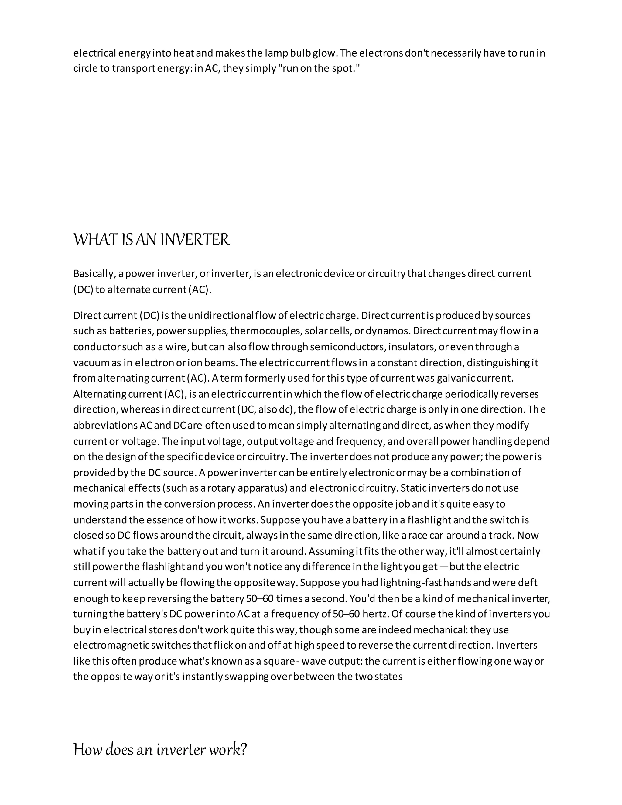 electrical energyintoheatandmakesthe lampbulbglow.The electronsdon'tnecessarilyhave torunin
circle to transportenergy:inAC,theysimply"runonthe spot."
WHAT ISAN INVERTER
Basically,apowerinverter,orinverter,isanelectronicdevice orcircuitrythatchangesdirect current
(DC) to alternate current(AC).
Directcurrent (DC) isthe unidirectionalflow of electriccharge.Directcurrentisproducedbysources
such as batteries,powersupplies,thermocouples,solarcells,ordynamos.Directcurrentmayflowina
conductorsuch as a wire,butcan alsoflow throughsemiconductors,insulators,oreventhrougha
vacuumas in electronorionbeams.The electriccurrentflowsin aconstant direction,distinguishingit
fromalternatingcurrent(AC).A termformerlyusedforthistype of currentwas galvaniccurrent.
Alternatingcurrent(AC),isanelectriccurrentinwhichthe flow of electriccharge periodicallyreverses
direction,whereasindirectcurrent(DC,alsodc),the flow of electriccharge isonlyinone direction.The
abbreviationsACandDCare oftenusedtomeansimplyalternatinganddirect,aswhentheymodify
currentor voltage.The inputvoltage,outputvoltage and frequency,andoverallpowerhandlingdepend
on the designof the specificdeviceorcircuitry.The inverterdoesnotproduce anypower;the poweris
providedbythe DC source.A powerinvertercanbe entirelyelectronicormay be a combinationof
mechanical effects(suchasarotary apparatus) and electroniccircuitry.Staticinvertersdonotuse
movingpartsin the conversionprocess.Aninverterdoesthe opposite jobandit'squite easyto
understandthe essence of howitworks.Suppose youhave abatteryina flashlightandthe switchis
closedsoDC flowsaroundthe circuit,alwaysinthe same direction,like arace car arounda track. Now
whatif youtake the batteryoutand turn itaround.Assumingitfitsthe otherway,it'll almostcertainly
still powerthe flashlightandyouwon'tnotice anydifference inthe lightyouget—butthe electric
currentwill actuallybe flowingthe oppositeway.Suppose youhadlightning-fasthandsandwere deft
enoughtokeepreversingthe battery50–60 timesasecond. You'd thenbe a kindof mechanical inverter,
turningthe battery'sDC powerintoACat a frequency of 50–60 hertz.Of course the kindof invertersyou
buyin electrical storesdon'tworkquite thisway,thoughsome are indeedmechanical:theyuse
electromagneticswitchesthatflickonandoff at highspeedtoreverse the currentdirection.Inverters
like thisoftenproduce what'sknownasa square- wave output:the currentiseitherflowingone wayor
the opposite wayorit's instantlyswappingoverbetween the twostates
Howdoes an inverterwork?
 