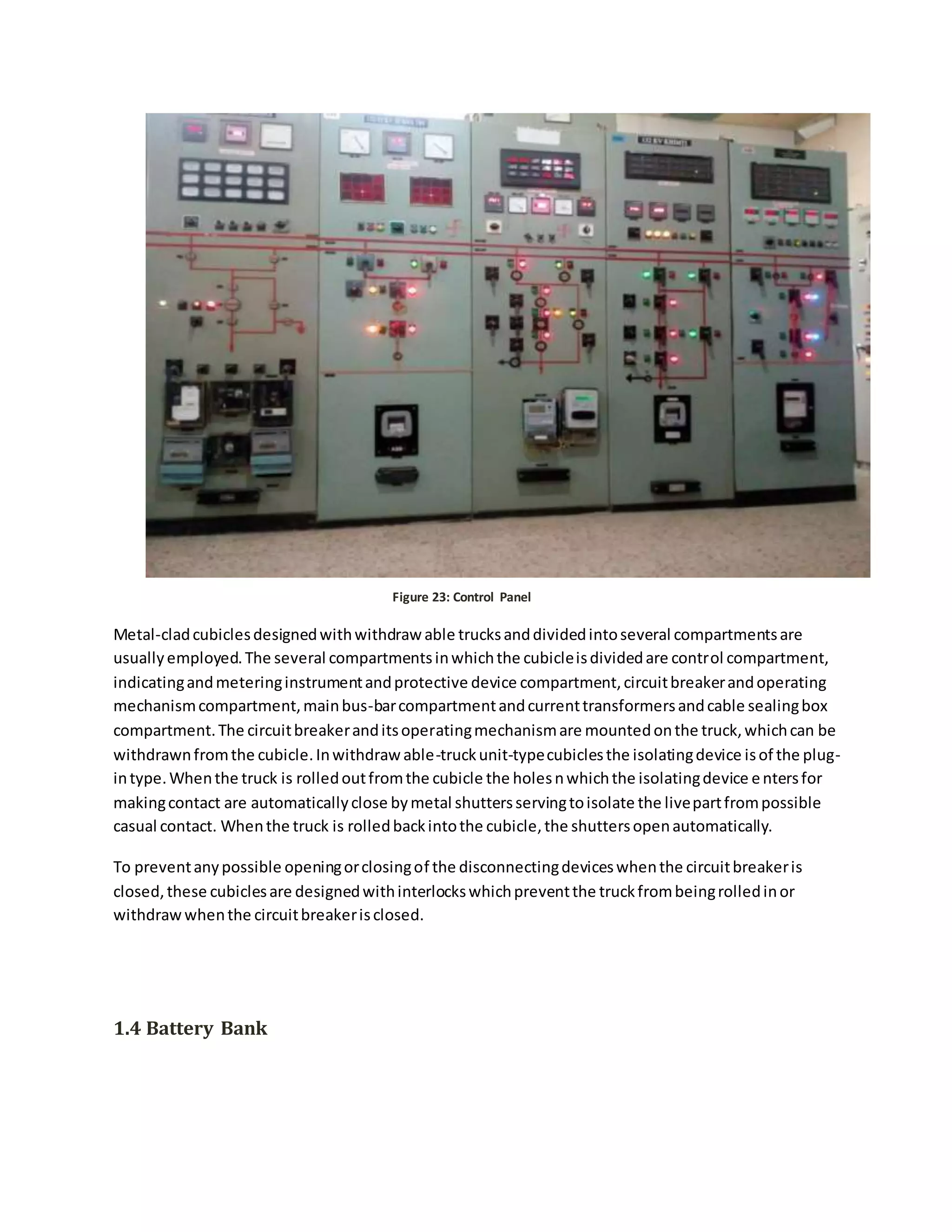 Figure 23: Control Panel
Metal-cladcubiclesdesignedwithwithdraw able trucksanddividedintoseveral compartmentsare
usuallyemployed.The several compartmentsinwhichthe cubicleisdividedare control compartment,
indicatingandmeteringinstrumentandprotective device compartment,circuitbreakerandoperating
mechanismcompartment,mainbus-barcompartmentandcurrenttransformersandcable sealingbox
compartment.The circuitbreakeranditsoperatingmechanismare mountedonthe truck,whichcan be
withdrawnfromthe cubicle.Inwithdraw able-truckunit-typecubiclesthe isolatingdevice isof the plug-
intype.Whenthe truck is rolledoutfromthe cubicle the holesnwhichthe isolatingdevice entersfor
makingcontact are automaticallyclose bymetal shuttersservingtoisolate the livepartfrompossible
casual contact. Whenthe truck is rolledbackintothe cubicle,the shuttersopenautomatically.
To preventanypossible openingorclosingof the disconnectingdeviceswhenthe circuitbreakeris
closed,these cubiclesare designedwithinterlockswhichpreventthe truckfrombeingrolledinor
withdrawwhenthe circuitbreakerisclosed.
1.4 Battery Bank
 