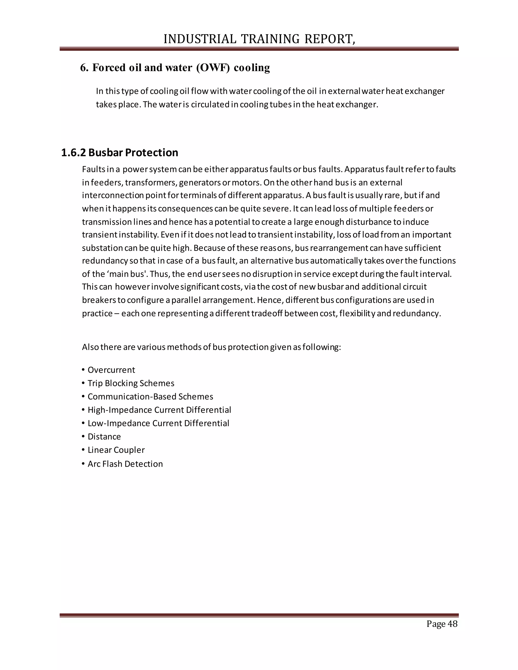 INDUSTRIAL TRAINING REPORT,
Page 48
6. Forced oil and water (OWF) cooling
In thistype of coolingoil flowwithwatercoolingof the oil inexternalwaterheatexchanger
takesplace.The wateris circulatedincoolingtubesinthe heatexchanger.
1.6.2 Busbar Protection
Faultsina powersystemcanbe eitherapparatusfaultsorbus faults.Apparatusfaultrefertofaults
infeeders,transformers,generatorsormotors.Onthe otherhand busis an external
interconnectionpointforterminalsof differentapparatus.A busfaultisusuallyrare,butif and
whenithappensitsconsequencescanbe quite severe.Itcanleadlossof multiple feedersor
transmissionlinesandhence hasapotential tocreate a large enoughdisturbance toinduce
transientinstability.Evenif itdoesnotleadtotransientinstability,lossof loadfroman important
substationcanbe quite high.Because of these reasons,busrearrangementcanhave sufficient
redundancysothat incase of a busfault,an alternative busautomaticallytakesoverthe functions
of the ‘mainbus'.Thus,the enduserseesnodisruptioninservice exceptduringthe faultinterval.
Thiscan howeverinvolvesignificantcosts,viathe costof new busbarand additional circuit
breakerstoconfigure aparallel arrangement.Hence,differentbusconfigurationsare usedin
practice – eachone representingadifferenttradeoff betweencost,flexibilityandredundancy.
Alsothere are variousmethodsof busprotectiongivenasfollowing:
• Overcurrent
• Trip Blocking Schemes
• Communication‐Based Schemes
• High‐Impedance Current Differential
• Low‐Impedance Current Differential
• Distance
• Linear Coupler
• Arc Flash Detection
 