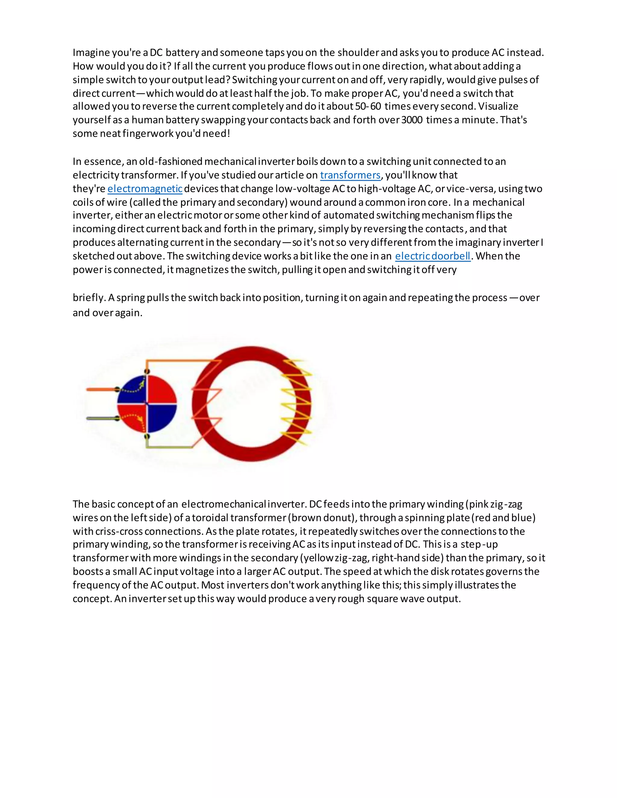 Imagine you're aDC batteryandsomeone tapsyouon the shoulderandasksyouto produce AC instead.
How wouldyoudoit? If all the current youproduce flowsoutinone direction,whataboutaddinga
simple switchtoyouroutputlead?Switchingyourcurrentonandoff,veryrapidly,wouldgive pulsesof
directcurrent—whichwoulddoatleasthalf the job.To make properAC, you'dneeda switchthat
allowedyoutoreverse the currentcompletelyanddoitabout50‐60 timeseverysecond.Visualize
yourself asa humanbatteryswappingyourcontactsback and forth over3000 timesa minute.That's
some neatfingerworkyou'dneed!
In essence,anold-fashionedmechanicalinverterboilsdowntoa switchingunitconnectedtoan
electricitytransformer.If you've studiedourarticle on transformers,you'llknow that
they're electromagneticdevicesthatchange low-voltage ACtohigh-voltage AC,orvice-versa,usingtwo
coilsof wire (calledthe primaryandsecondary) woundaroundacommonironcore. Ina mechanical
inverter,eitheranelectricmotororsome otherkindof automatedswitchingmechanismflipsthe
incomingdirectcurrentbackand forthin the primary,simplybyreversingthe contacts,andthat
producesalternatingcurrentinthe secondary—soit'snotso verydifferentfromthe imaginaryinverterI
sketchedoutabove.The switchingdevice worksabitlike the one inan electricdoorbell.Whenthe
powerisconnected,itmagnetizesthe switch,pullingitopenandswitchingitoff very
briefly.A springpullsthe switchbackintoposition,turningitonagainandrepeatingthe process—over
and overagain.
The basic conceptof an electromechanicalinverter.DCfeedsintothe primarywinding(pinkzig-zag
wiresonthe leftside) of atoroidal transformer(browndonut),throughaspinningplate(redandblue)
withcriss-crossconnections.Asthe plate rotates, itrepeatedlyswitchesoverthe connectionstothe
primarywinding,sothe transformerisreceivingACasitsinputinsteadof DC. Thisisa step-up
transformerwithmore windingsinthe secondary(yellowzig-zag,right-handside) thanthe primary,soit
boostsa small ACinputvoltage intoa largerAC output.The speedatwhichthe diskrotatesgovernsthe
frequencyof the ACoutput.Most invertersdon'tworkanythinglike this;thissimplyillustratesthe
concept.Aninvertersetupthisway wouldproduce averyrough square wave output.
 