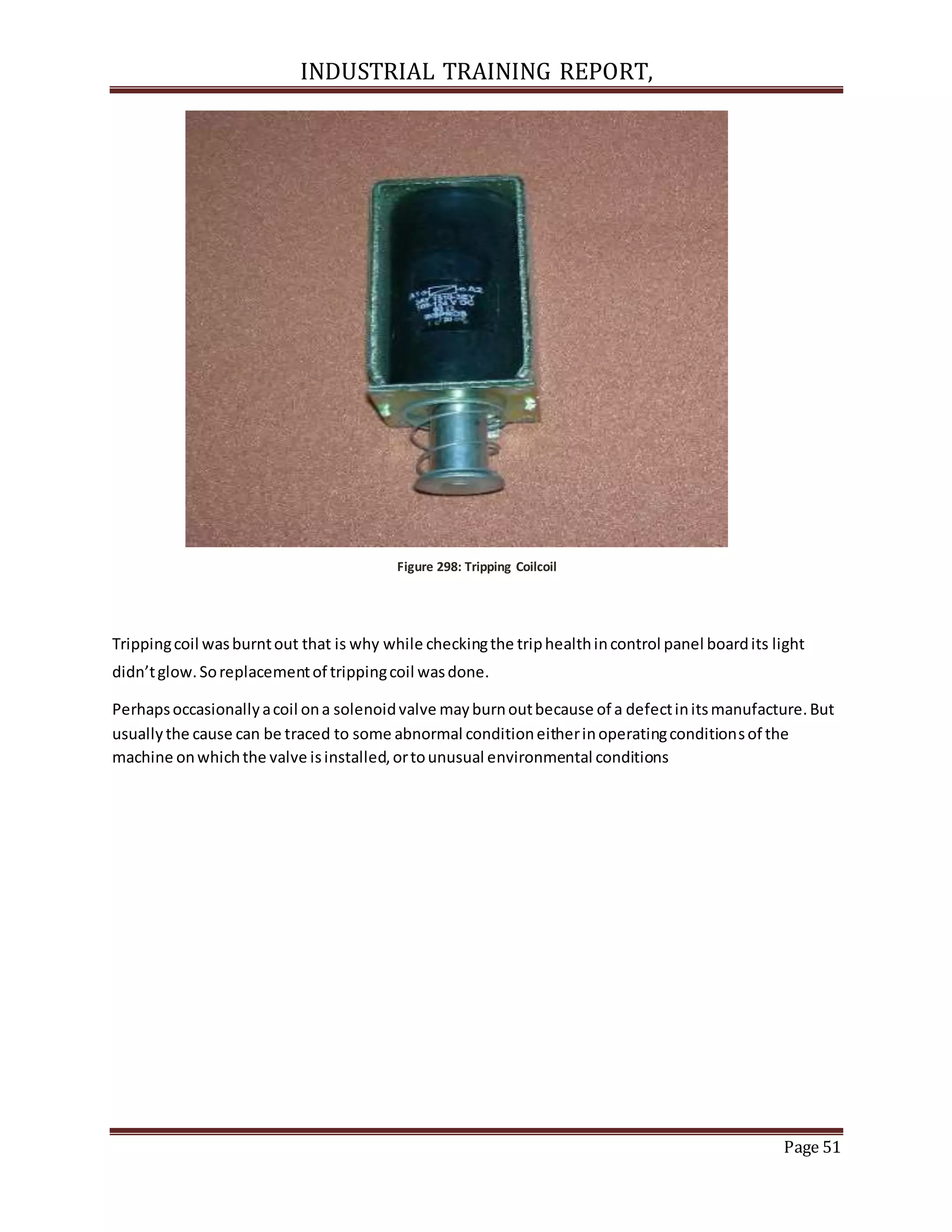 INDUSTRIAL TRAINING REPORT,
Page 51
Figure 298: Tripping Coilcoil
Trippingcoil wasburntout that is why while checkingthe triphealthincontrol panel boardits light
didn’tglow.Soreplacementof trippingcoil wasdone.
Perhapsoccasionallyacoil ona solenoidvalve mayburnoutbecause of a defectinitsmanufacture.But
usuallythe cause can be traced to some abnormal conditioneitherinoperatingconditionsof the
machine onwhichthe valve isinstalled,ortounusual environmental conditions
 
