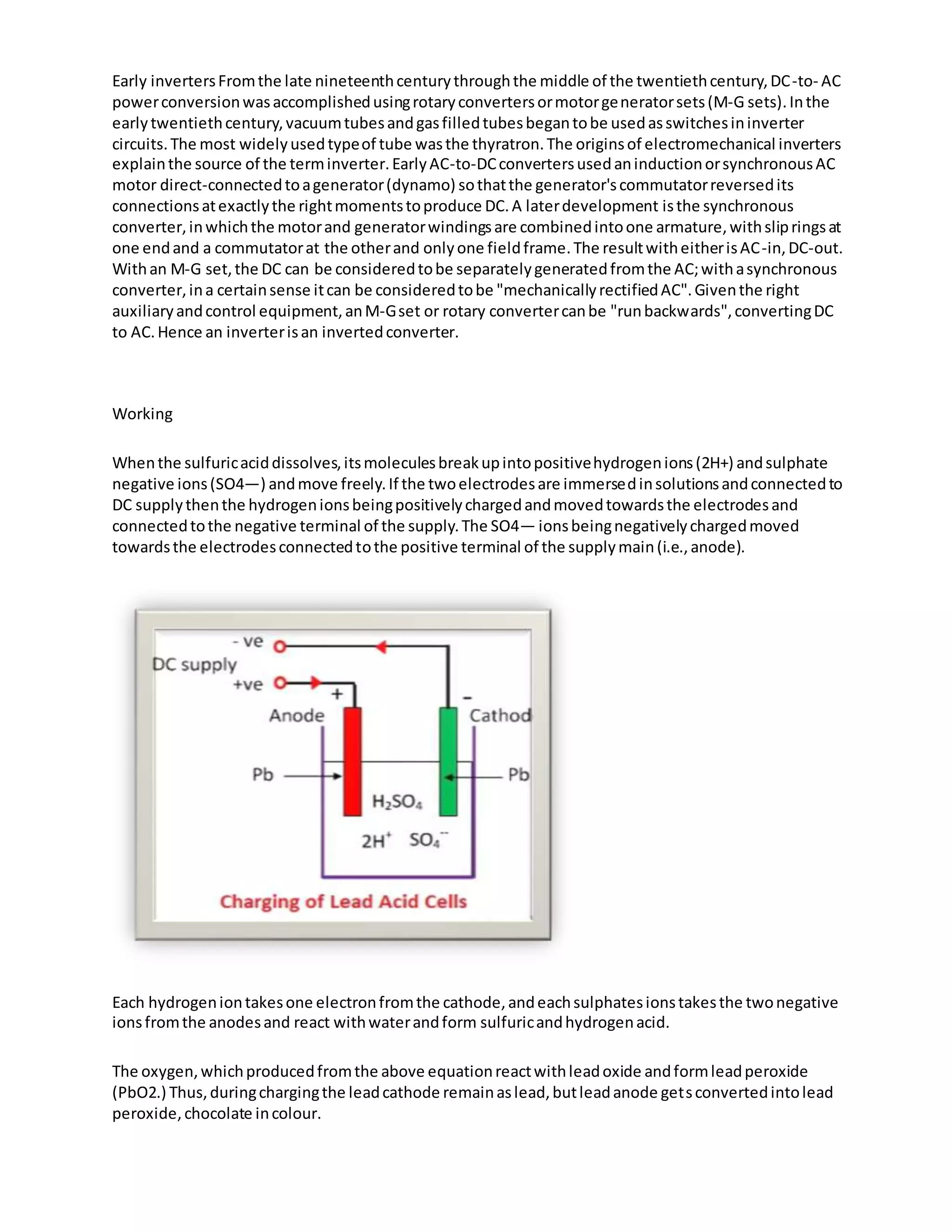 Early invertersFromthe late nineteenthcenturythroughthe middle of the twentiethcentury,DC-to- AC
powerconversionwasaccomplishedusingrotaryconvertersormotorgeneratorsets(M-G sets).Inthe
earlytwentiethcentury,vacuumtubesandgasfilledtubesbegantobe usedasswitchesininverter
circuits.The most widelyusedtypeof tube wasthe thyratron.The originsof electromechanical inverters
explainthe source of the terminverter.EarlyAC-to-DCconvertersusedaninductionorsynchronousAC
motor direct-connectedtoagenerator(dynamo) sothatthe generator'scommutatorreversedits
connectionsatexactlythe rightmomentstoproduce DC.A laterdevelopment isthe synchronous
converter,inwhichthe motorand generatorwindingsare combinedintoone armature,withslipringsat
one endand a commutatorat the otherand onlyone fieldframe.The resultwitheitherisAC-in,DC-out.
Withan M-G set,the DC can be consideredtobe separatelygeneratedfromthe AC;withasynchronous
converter,ina certainsense itcan be consideredtobe "mechanicallyrectifiedAC".Giventhe right
auxiliaryandcontrol equipment,anM-Gset or rotary convertercanbe "runbackwards",convertingDC
to AC.Hence an inverterisan invertedconverter.
Working
Whenthe sulfuricaciddissolves,itsmoleculesbreakupintopositivehydrogenions(2H+) andsulphate
negative ions(SO4—) andmove freely.If the twoelectrodesare immersedinsolutionsandconnectedto
DC supplythenthe hydrogenionsbeingpositivelychargedandmovedtowardsthe electrodesand
connectedtothe negative terminal of the supply.The SO4— ionsbeingnegativelychargedmoved
towardsthe electrodesconnectedtothe positive terminal of the supplymain(i.e.,anode).
Each hydrogeniontakesone electronfromthe cathode,andeachsulphatesionstakesthe twonegative
ionsfromthe anodesand react withwaterandform sulfuricandhydrogenacid.
The oxygen,whichproducedfromthe above equationreactwithleadoxide andformleadperoxide
(PbO2.) Thus,duringchargingthe leadcathode remainaslead,butleadanode getsconvertedintolead
peroxide,chocolate incolour.
 