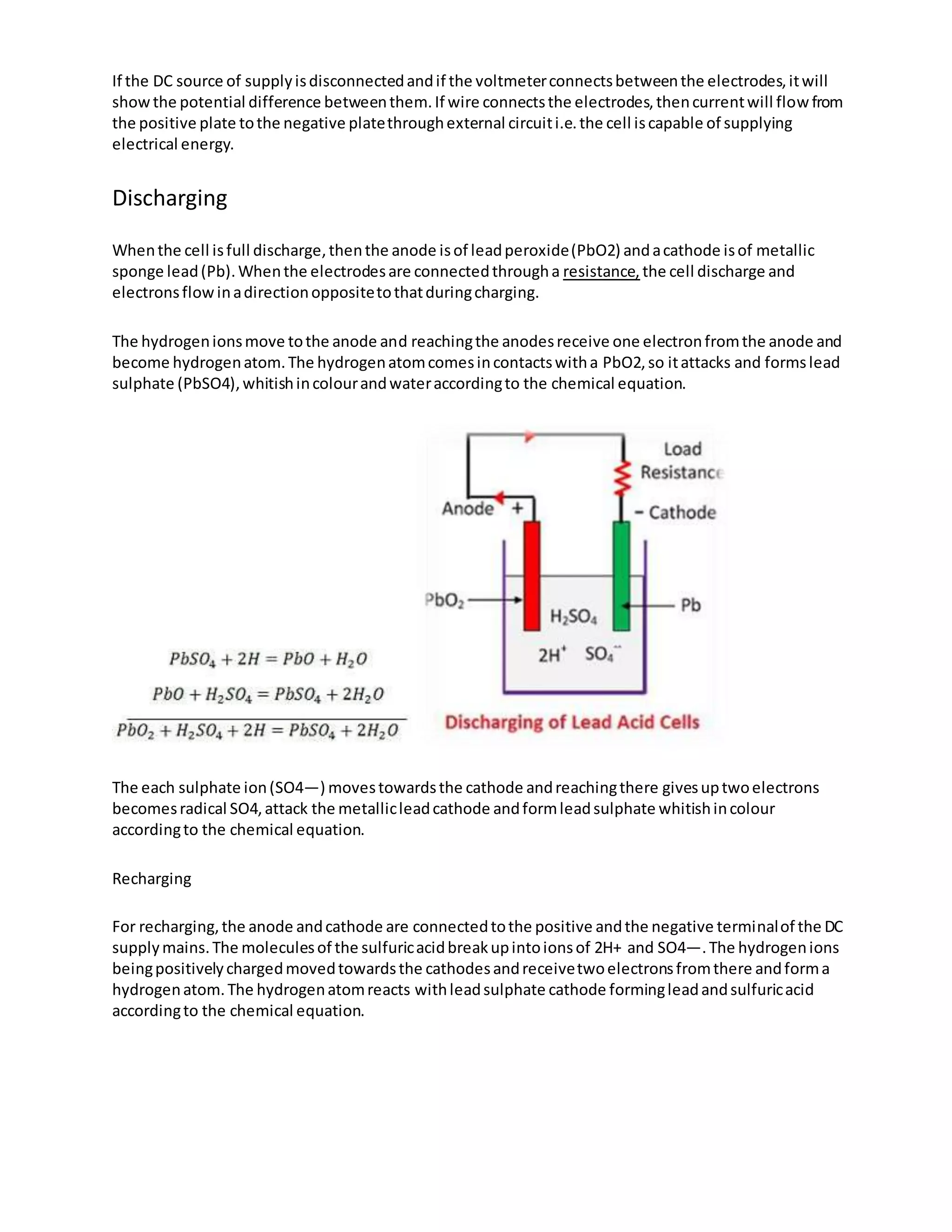 If the DC source of supplyisdisconnectedandif the voltmeterconnectsbetweenthe electrodes,itwill
showthe potential difference betweenthem.If wire connectsthe electrodes,thencurrentwill flowfrom
the positive plate tothe negative platethroughexternal circuiti.e.the cell iscapable of supplying
electrical energy.
Discharging
Whenthe cell isfull discharge,thenthe anode isof leadperoxide(PbO2) andacathode isof metallic
sponge lead(Pb).Whenthe electrodesare connectedthrougha resistance, the cell discharge and
electronsflowinadirectionoppositetothatduringcharging.
The hydrogenionsmove tothe anode and reachingthe anodesreceive one electronfromthe anode and
become hydrogenatom.The hydrogenatomcomesincontactswitha PbO2,so itattacks and formslead
sulphate (PbSO4),whitishincolourandwateraccordingto the chemical equation.
The each sulphate ion(SO4—) movestowardsthe cathode andreachingthere givesuptwoelectrons
becomesradical SO4,attack the metallicleadcathode andformleadsulphate whitishincolour
accordingto the chemical equation.
Recharging
For recharging,the anode andcathode are connectedtothe positive andthe negative terminalof the DC
supplymains.The moleculesof the sulfuricacidbreakupintoionsof 2H+ and SO4—.The hydrogenions
beingpositivelychargedmovedtowardsthe cathodesandreceivetwoelectronsfromthere andforma
hydrogenatom.The hydrogenatomreacts withleadsulphate cathode formingleadandsulfuricacid
accordingto the chemical equation.
 