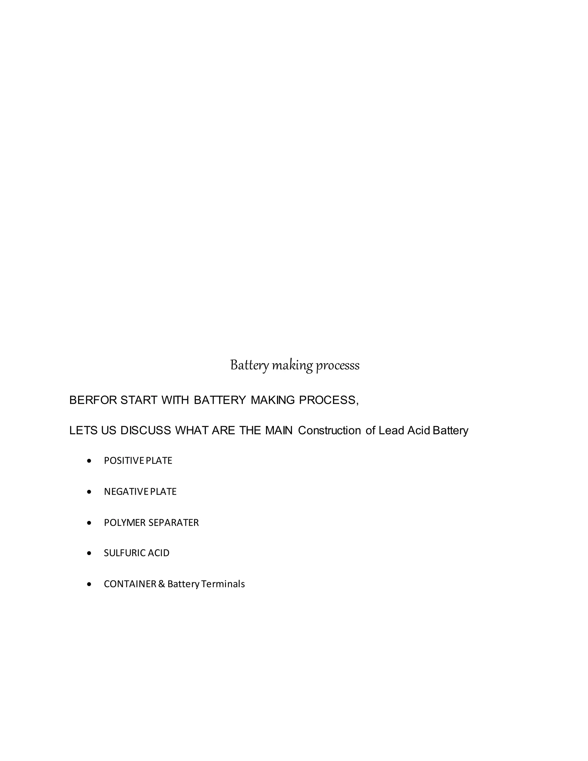 Battery making processs
BERFOR START WITH BATTERY MAKING PROCESS,
LETS US DISCUSS WHAT ARE THE MAIN Construction of Lead Acid Battery
 POSITIVEPLATE
 NEGATIVEPLATE
 POLYMER SEPARATER
 SULFURIC ACID
 CONTAINER& BatteryTerminals
 
