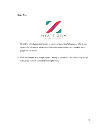 10
Hyatt Ziva
 Hyatt Ziva all-inclusive resorts cater to vacationing guests of all ages and offer a wide
variety of activities that allow them to explore the unique destinations in which the
properties are located.
 Hyatt Ziva properties are larger resorts catering to families and accommodating groups
with varied and well-appointed meeting facilities.
 