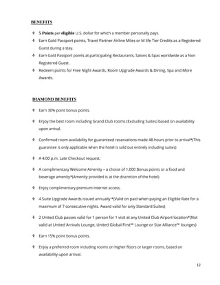 12
BENEFITS
 5 Points per eligible U.S. dollar for which a member personally pays.
 Earn Gold Passport points, Travel Partner Airline Miles or M life Tier Credits as a Registered
Guest during a stay.
 Earn Gold Passport points at participating Restaurants, Salons & Spas worldwide as a Non
Registered Guest.
 Redeem points for Free Night Awards, Room Upgrade Awards & Dining, Spa and More
Awards.
DIAMOND BENEFITS
 Earn 30% point bonus points.
 Enjoy the best room including Grand Club rooms (Excluding Suites) based on availability
upon arrival.
 Confirmed room availability for guaranteed reservations made 48-hours prior to arrival*(This
guarantee is only applicable when the hotel is sold out entirely including suites)
 A 4:00 p.m. Late Checkout request.
 A complimentary Welcome Amenity – a choice of 1,000 Bonus points or a food and
beverage amenity*(Amenity provided is at the discretion of the hotel)
 Enjoy complimentary premium Internet access.
 4 Suite Upgrade Awards issued annually *(Valid on paid when paying an Eligible Rate for a
maximum of 7 consecutive nights. Award valid for only Standard Suites)
 2 United Club passes valid for 1 person for 1 visit at any United Club Airport location*(Not
valid at United Arrivals Lounge, United Global First℠ Lounge or Star Alliance™ lounges)
 Earn 15% point bonus points.
 Enjoy a preferred room including rooms on higher floors or larger rooms, based on
availability upon arrival.
 