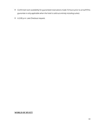 13
 Confirmed room availability for guaranteed reservations made 72-hours prior to arrival*(This
guarantee is only applicable when the hotel is sold out entirely including suites)
 A 2:00 p.m. Late Checkout request.
WORLD OF HYATT
 