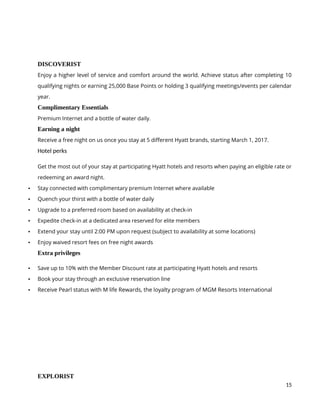 15
DISCOVERIST
Enjoy a higher level of service and comfort around the world. Achieve status after completing 10
qualifying nights or earning 25,000 Base Points or holding 3 qualifying meetings/events per calendar
year.
Complimentary Essentials
Premium Internet and a bottle of water daily.
Earning a night
Receive a free night on us once you stay at 5 different Hyatt brands, starting March 1, 2017.
Hotel perks
Get the most out of your stay at participating Hyatt hotels and resorts when paying an eligible rate or
redeeming an award night.
 Stay connected with complimentary premium Internet where available
 Quench your thirst with a bottle of water daily
 Upgrade to a preferred room based on availability at check-in
 Expedite check-in at a dedicated area reserved for elite members
 Extend your stay until 2:00 PM upon request (subject to availability at some locations)
 Enjoy waived resort fees on free night awards
Extra privileges
 Save up to 10% with the Member Discount rate at participating Hyatt hotels and resorts
 Book your stay through an exclusive reservation line
 Receive Pearl status with M life Rewards, the loyalty program of MGM Resorts International
EXPLORIST
 