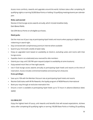 16
Access more comforts, rewards and upgrades around the world. Achieve status after completing 30
qualifying nights or earning 50,000 Base Points or holding 10 qualifying meetings/events per calendar
year.
Relax and unwind
Receive 4 Club lounge access awards annually, which include breakfast daily.
Earn Bonus Points
Get 20% Bonus Points on all eligible purchases.
Hotel perks
Get the most out of your stay at participating Hyatt hotels and resorts when paying an eligible rate or
redeeming an award night.
 Stay connected with complimentary premium Internet where available
 Quench your thirst with a bottle of water daily
 Enjoy an upgraded room based on availability at check-in, excluding suites and rooms with Club
lounge access
 Expedite check-in at a dedicated area reserved for elite members
 Extend your stay until 2:00 PM upon request (subject to availability at some locations)
 Enjoy waived resort fees on free night awards
 Use 4 Club lounge access awards annually at participating Hyatt hotels and resorts at the time of
reservation. Access includes continental breakfast and evening hors d’oeuvres
Extra privileges
 Save up to 10% with the Member Discount rate at participating Hyatt hotels and resorts
 Receive Gold status with M life Rewards, the loyalty program of MGM Resorts International
 Book your stay through an exclusive reservation line
 Ensure a room is available at participating Hyatt hotels up to 72 hours in advance (blackout dates
apply)
GLOBALIST
Enjoy the highest level of luxury, and rewards and benefits that will exceed expectations. Achieve
status after completing 60 qualifying nights or earning 100,000 Base Points or holding 20 qualifying
 