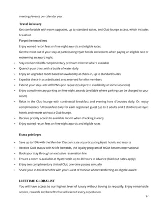 17
meetings/events per calendar year.
Travel in luxury
Get comfortable with room upgrades, up to standard suites, and Club lounge access, which includes
breakfast.
Forget the resort fees
Enjoy waived resort fees on free night awards and eligible rates.
Get the most out of your stay at participating Hyatt hotels and resorts when paying an eligible rate or
redeeming an award night.
 Stay connected with complimentary premium Internet where available
 Quench your thirst with a bottle of water daily
 Enjoy an upgraded room based on availability at check-in, up to standard suites
 Expedite check-in at a dedicated area reserved for elite members
 Extend your stay until 4:00 PM upon request (subject to availability at some locations)
 Enjoy complimentary parking on free night awards (available where parking can be charged to your
room)
 Relax in the Club lounge with continental breakfast and evening hors d’oeuvres daily. Or, enjoy
complimentary full breakfast daily for each registered guest (up to 2 adults and 2 children) at Hyatt
hotels and resorts without a Club lounge.
 Receive priority access to available rooms when checking in early
 Enjoy waived resort fees on free night awards and eligible rates
Extra privileges
 Save up to 10% with the Member Discount rate at participating Hyatt hotels and resorts
 Receive Gold status with M life Rewards, the loyalty program of MGM Resorts International
 Book your stay through an exclusive reservation line
 Ensure a room is available at Hyatt hotels up to 48 hours in advance (blackout dates apply)
 Enjoy two complimentary United Club one-time passes annually
 Share your in-hotel benefits with your Guest of Honour when transferring an eligible award
LIFETIME GLOBALIST
You will have access to our highest level of luxury without having to requalify. Enjoy remarkable
service, rewards and benefits that will exceed every expectation.
 