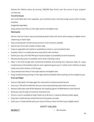 18
Achieve this lifetime status by earning 1,000,000 Base Points over the course of your program
membership.
Travel in luxury
Get comfortable with room upgrades, up to standard suites, and Club lounge access, which includes
breakfast.
Forget the resort fees
Enjoy waived resort fees on free night awards and eligible rates.
Hotel perks
Get the most out of your stay at participating Hyatt hotels and resorts when paying an eligible rate or
redeeming an award night.
 Stay connected with complimentary premium Internet where available
 Quench your thirst with a bottle of water daily
 Enjoy an upgraded room based on availability at check-in, up to standard suites
 Expedite check-in at a dedicated area reserved for elite members
 Extend your stay until 4:00 PM upon request (subject to availability at some locations)
 Receive priority access to available rooms when checking in early
 Relax in the Club lounge with continental breakfast and evening hors d’oeuvres daily. Or, enjoy
complimentary full breakfast daily for each registered guest (up to 2 adults and 2 children) at Hyatt
hotels and resorts without a Club lounge.
 Enjoy waived resort fees on free night awards and eligible rates
 Enjoy complimentary parking on free night awards (available where parking can be charged to you).
Extra privileges
 Access to My Hyatt Concierge agent for reservations and personalized service
 Save up to 10% with the Member Discount rate at participating Hyatt hotels and resorts
 Receive Gold status with M life Rewards, the loyalty program of MGM Resorts International
 Book your stay through an exclusive reservation line
 Ensure a room is available at Hyatt hotels up to 48 hours in advance (blackout dates apply)
 Enjoy two complimentary United Club one-time passes annually
 Share your in-hotel benefits with your Guest of Honour when transferring an eligible award
HYATT VALUES
RESPECT  Be inclusive.
 