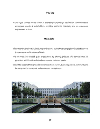 21
VISION
Grand Hyatt Mumbai will be known as a contemporary lifestyle destination, committed to its
employees, guests & stakeholders, providing authentic hospitality and an experience
unparalleled in India.
MISSION
We will continue to nurture, encourage and retain a team of highly engage employees to achieve
their personal and professional goals.
We will meet and exceed guest expectations by offering products and services that are
consistent with Hyatt brand standards ensuring customer loyalty.
We will be responsible to protect the interests of our owners, business partners, community and
be recognized for our ethical and astute asset management.
 
